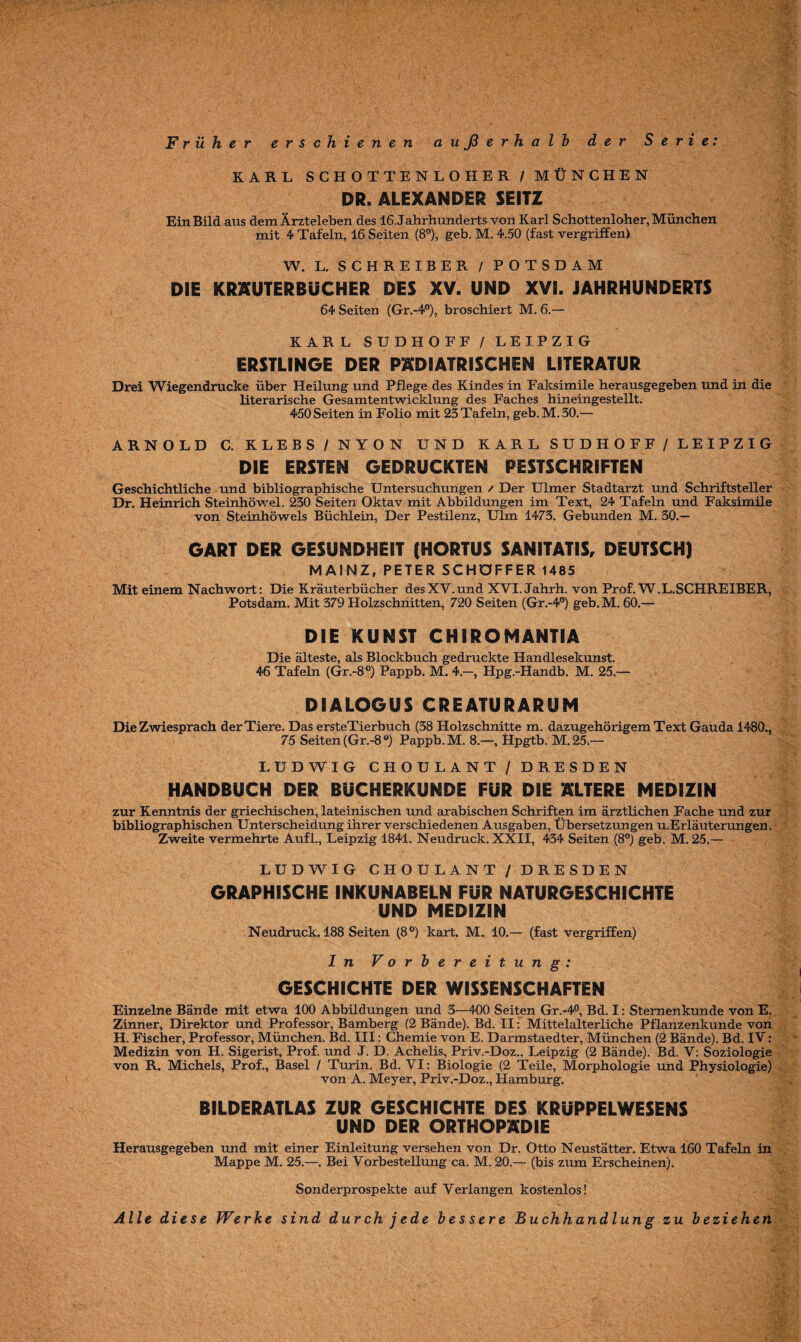 Früher erschienen außerhalb der Serie: KARL SCHOTTENLOHER / MÜNCHEN DR. ALEXANDER SEITZ Ein Bild aus dem Ärzteleben des 16 Jahrhunderts von Karl Schottenloher, München mit 4 Tafeln, 16 Seiten (8°), geb. M. 4.50 (fast vergriffen) W. L. SCHREIBER / POTSDAM DIE KRAUTERBÜCHER DES XV. UND XVI. JAHRHUNDERTS 64 Seiten (Gr.-4°), broschiert M. 6.— KARL SUDHOFF / LEIPZIG ERSTLINGE DER PÄDIATRISCHEN LITERATUR Drei Wiegendrucke über Heilung und Pflege des Kindes in Faksimile herausgegeben und in die literarische Gesamtentwicklung des Faches hineingestellt. 450 Seiten in Folio mit 23 Tafeln, geb. M. 30.— ARNOLD C. KLEBS/NYON UND KARL SUDHOFF / LEIPZIG DIE ERSTEN GEDRUCKTEN PESTSCHRIFTEN Geschichtliche und bibliographische Untersuchungen / Der Ulmer Stadtarzt und Schriftsteller Dr. Heinrich Steinhöwel. 230 Seiten Oktav mit Abbildungen im Text, 24 Tafeln und Faksimile von Steinhöwels Büchlein, Der Pestilenz, Ulm 1473. Gebunden M. 30.— GART DER GESUNDHEIT (HORTUS SAN IT ATI S, DEUTSCH) MAINZ, PETER SCHÖFFER 1485 Mit einem Nachwort: Die Kräuterbücher desXY.und XYI. Jahrh. von Prof. W.L.SCHREIBER, Potsdam. Mit 379 Holzschnitten, 720 Seiten (Gr.-4°) geb.M. 60.— DIE KUNST CHIROMANTIA Die älteste, als Blockbuch gedruckte Handlesekunst. 46 Tafeln (Gr.-8°) Pappb. M. 4.-, Hpg.-Handb. M. 25.— DIALOGUS CREATURARUM Die Zwiesprach der Tiere. Das ersteTierbuch (38 Holzschnitte m. dazugehörigem Text Gauda 1480., 75 Seiten (Gr.-8 °) Pappb. M. 8.—, Hpgtb. M.25.— LUDWIG CHOULANT / DRESDEN HANDBUCH DER BÜCHERKUNDE FÜR DIE ALTERE MEDIZIN zur Kenntnis der griechischen, lateinischen und arabischen Schriften im ärztlichen Fache und zur bibliographischen Unterscheidung ihrer verschiedenen Ausgaben, Übersetzungen u.Erläuterungen. Zweite vermehrte Auf!., Leipzig 1841. Neudruck. XXII, 434 Seiten (8°) geb. M. 25.— LUDWIG CHOULANT / DRESDEN GRAPHISCHE INKUNABELN FÜR NATURGESCHICHTE UND MEDIZIN Neudruck. 188 Seiten (8°) kart. M. 10.— (fast vergriffen) In Vorbereitung: GESCHICHTE DER WISSENSCHAFTEN Einzelne Bände mit etwa 100 Abbildungen und 3—400 Seiten Gr.-4°, Bd. I: Stemenkunde von E. Zinner, Direktor und Professor, Bamberg (2 Bände). Bd. II: Mittelalterliche Pflanzenkunde von H. Fischer, Professor, München. Bd. III: Chemie von E. Darmstaedter, München (2 Bände). Bd. IV: Medizin von H. Sigerist, Prof, und J. D. Achelis, Priv.-Doz., Leipzig (2 Bände). Bd. V: Soziologie von R. Michels, Prof., Basel / Turin. Bd. VI: Biologie (2 Teile, Morphologie und Physiologie) von A. Meyer, Priv.-Doz., Hamburg. BILDERATLAS ZUR GESCHICHTE DES KRUPPELWESENS UND DER ORTHOPÄDIE Herausgegeben und mit einer Einleitung versehen von Dr. Otto Neustätter. Etwa 160 Tafeln in Mappe M. 25.—. Bei Vorbestellung ca. M. 20.— (bis zum Erscheinen). Sonderprospekte auf Verlangen kostenlos! Alle diese Werbe sind durchjede bessere Buchhandlung zu beziehen