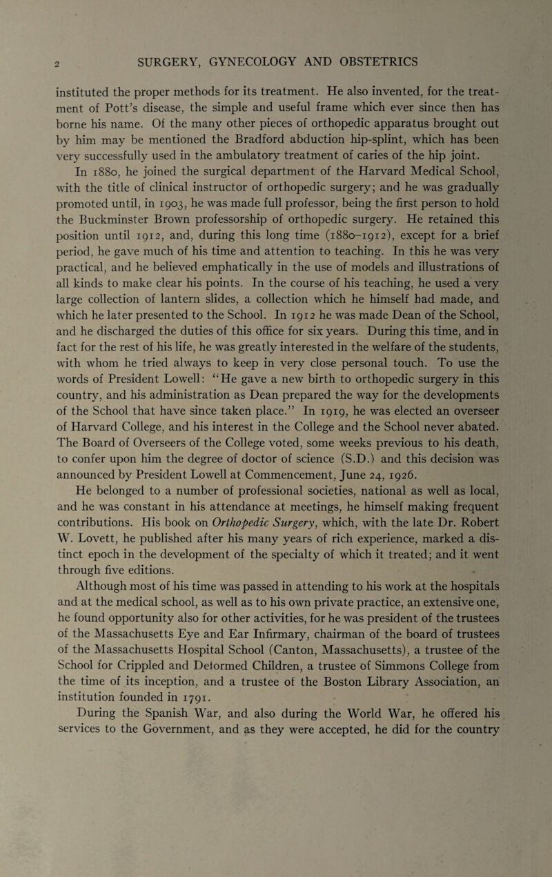 SURGERY, GYNECOLOGY AND OBSTETRICS instituted the proper methods for its treatment. He also invented, for the treat¬ ment of Pott’s disease, the simple and useful frame which ever since then has borne his name. Of the many other pieces of orthopedic apparatus brought out by him may be mentioned the Bradford abduction hip-splint, which has been very successfully used in the ambulatory treatment of caries of the hip joint. In 1880, he joined the surgical department of the Harvard Medical School, with the title of clinical instructor of orthopedic surgery; and he was gradually promoted until, in 1903, he was made full professor, being the first person to hold the Buckminster Brown professorship of orthopedic surgery. He retained this position until 1912, and, during this long time (1880-1912), except for a brief period, he gave much of his time and attention to teaching. In this he was very practical, and he believed emphatically in the use of models and illustrations of all kinds to make clear his points. In the course of his teaching, he used a very large collection of lantern slides, a collection which he himself had made, and which he later presented to the School. In 1912 he was made Dean of the School, and he discharged the duties of this office for six years. During this time, and in fact for the rest of his life, he was greatly interested in the welfare of the students, with whom he tried always to keep in very close personal touch. To use the words of President Lowell: ‘‘He gave a new birth to orthopedic surgery in this country, and his administration as Dean prepared the way for the developments of the School that have since taken place.” In 1919, he was elected an overseer of Harvard College, and his interest in the College and the School never abated. The Board of Overseers of the College voted, some weeks previous to his death, to confer upon him the degree of doctor of science (S.D.) and this decision was announced by President Lowell at Commencement, June 24, 1926. He belonged to a number of professional societies, national as well as local, and he was constant in his attendance at meetings, he himself making frequent contributions. His book on Orthopedic Surgery, which, with the late Dr. Robert W. Lovett, he published after his many years of rich experience, marked a dis¬ tinct epoch in the development of the specialty of which it treated; and it went through five editions. Although most of his time was passed in attending to his work at the hospitals and at the medical school, as well as to his own private practice, an extensive one, he found opportunity also for other activities, for he was president of the trustees of the Massachusetts Eye and Ear Infirmary, chairman of the board of trustees of the Massachusetts Hospital School (Canton, Massachusetts), a trustee of the School for Crippled and Deformed Children, a trustee of Simmons College from the time of its inception, and a trustee of the Boston Library Association, an institution founded in 1791. During the Spanish War, and also during the World War, he offered his services to the Government, and as they were accepted, he did for the country