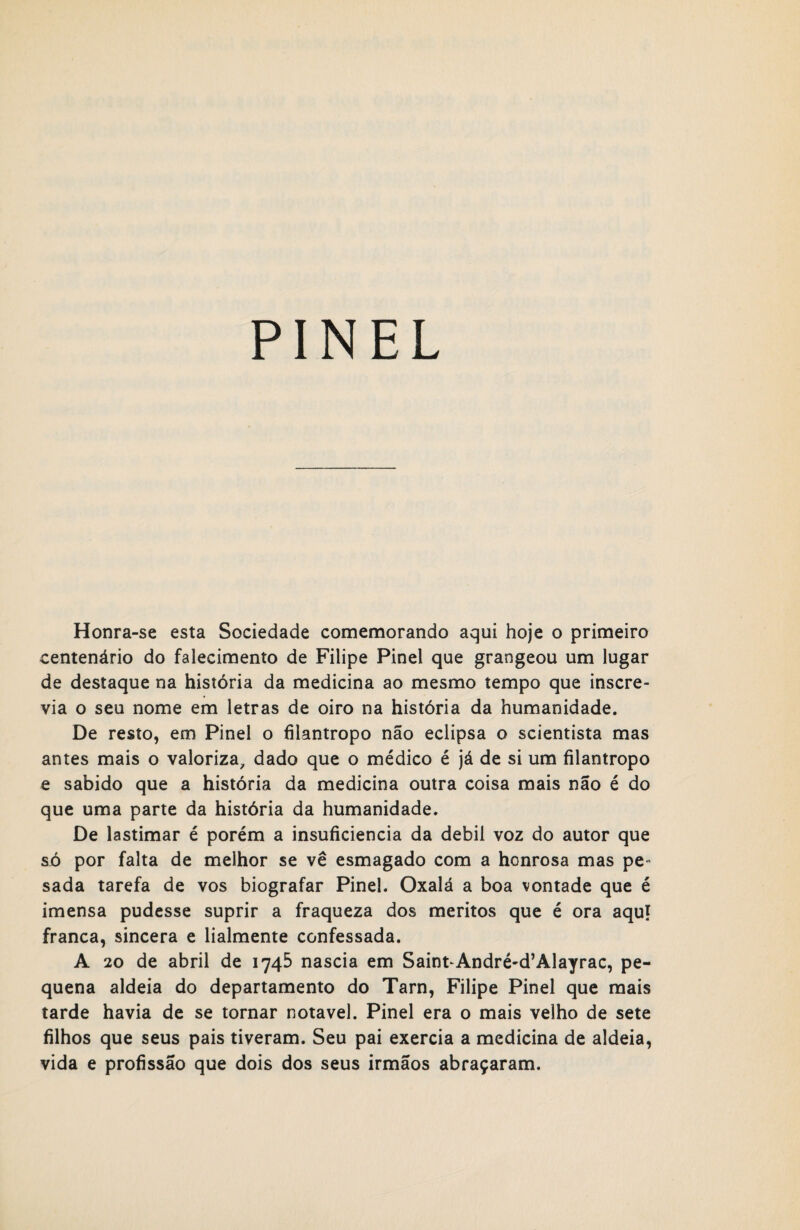 Honra-se esta Sociedade comemorando aqui hoje o primeiro centenário do falecimento de Filipe Pinei que grangeou um lugar de destaque na história da medicina ao mesmo tempo que inscre¬ via o seu nome em letras de oiro na história da humanidade. De resto, em Pinei o filantropo não eclipsa o scientista mas antes mais o valoriza, dado que o médico é já de si um filantropo e sabido que a história da medicina outra coisa mais não é do que uma parte da história da humanidade. De lastimar é porém a insuficiência da debil voz do autor que só por falta de melhor se vê esmagado com a honrosa mas pe¬ sada tarefa de vos biografar Pinei. Oxalá a boa vontade que é imensa pudesse suprir a fraqueza dos méritos que é ora aqui franca, sincera e lialmente confessada. A 20 de abril de 1745 nascia em Saint^André-d’Alayrac, pe¬ quena aldeia do departamento do Tarn, Filipe Pinei que mais tarde havia de se tornar notável. Pinei era o mais velho de sete filhos que seus pais tiveram. Seu pai exercia a medicina de aldeia, vida e profissão que dois dos seus irmãos abraçaram.