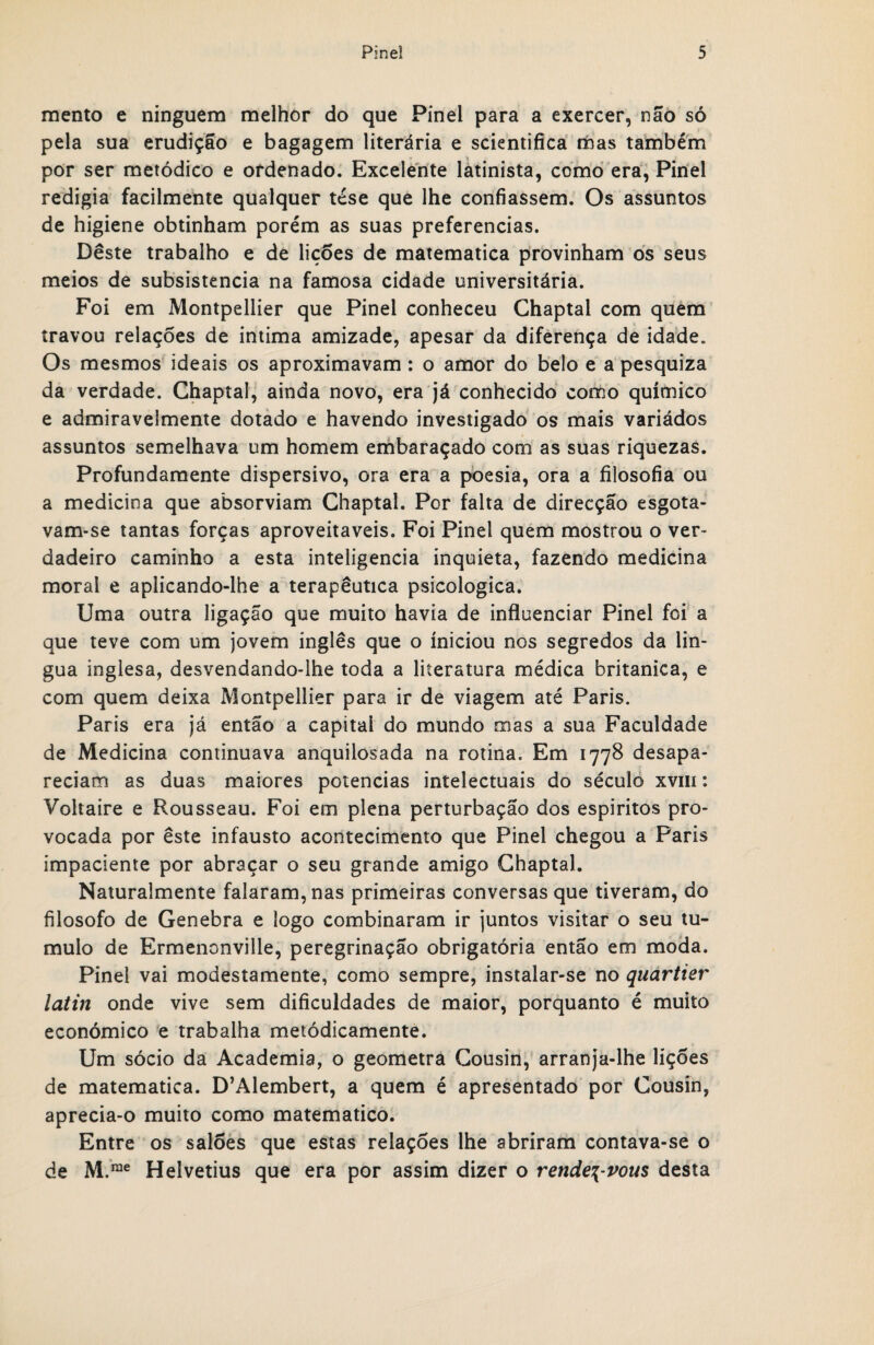 mento e ninguém melhor do que Pinei para a exercer, não só pela sua erudição e bagagem literária e scientifica mas também por ser metódico e ordenado. Excelente latinista, como era, Pinei redigia facilmente qualquer tese que lhe confiassem. Os assuntos de higiene obtinham porém as suas preferencias. Deste trabalho e de lições de matematica provinham os seus meios de subsistência na famosa cidade universitária. Foi em Montpellier que Pinei conheceu Chaptal com quem travou relações de intima amizade, apesar da diferença de idade. Os mesmos ideais os aproximavam : o amor do belo e a pesquiza da verdade. Chaptal, ainda novo, era já conhecido como químico e admiravelmente dotado e havendo investigado os mais variádos assuntos semelhava um homem embaraçado com as suas riquezas. Profundamente dispersivo, ora era a poesia, ora a filosofia ou a medicina que absorviam Chaptal. Por falta de direcção esgota¬ vam-se tantas forças aproveitáveis. Foi Pinei quem mostrou o ver¬ dadeiro caminho a esta inteligência inquieta, fazendo medicina morai e aplicando-lhe a terapêutica psicológica. Uma outra ligação que muito havia de influenciar Pinei foi a que teve com um jovem inglês que o iniciou nos segredos da lín¬ gua inglesa, desvendando-lhe toda a literatura médica britanica, e com quem deixa Montpellier para ir de viagem até Paris. Paris era já então a capital do mundo mas a sua Faculdade de Medicina continuava anquilosada na rotina. Em 1778 desapa¬ reciam as duas maiores potências intelectuais do século xvm: Voltaire e Rousseau. Foi em plena perturbação dos espíritos pro¬ vocada por êste infausto acontecimento que Pinei chegou a Paris impaciente por abraçar o seu grande amigo Chaptal. Naturalmente falaram, nas primeiras conversas que tiveram, do filosofo de Genebra e logo combinaram ir juntos visitar o seu tu¬ mulo de Ermenonville, peregrinação obrigatória então em moda. Pinei vai modestamente, como sempre, instalar-se no quartier latin onde vive sem dificuldades de maior, porquanto é muito económico e trabalha metodicamente. Um sócio da Academia, o geometra Cousin, arranja-lhe lições de matematica. D’Alembert, a quem é apresentado por Cousin, aprecia-o muito como matemático. Entre os salões que estas relações lhe abriram contava-se o de M.rae Helvetius que era por assim dizer o rende\-vous desta