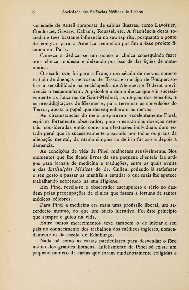 sociedade de Auteii composta de sábios ilustres, como Lavoisier, Condorcet, Savary, Cabanis, Roussel, etc. A freqüência desta so¬ ciedade teve bastante influencia no seu espirito, porquanto a ponto de emigrar para a America renunciou por fim a esse projeto fi¬ cando em Paris. Começa a dedicar-se um pouco à clínica conseguindo fazer uma clínica modesta e deixando por isso de dar lições de mate- matica. O século xviii foi para a França um século de nervos, como o tratado de doenças nervosas de Tissot e o artigo de Fouquet so¬ bre a sensibilidade na enciclopédia de Alembert e Diderot à evi¬ dencia o testemunham. A psicologia duma época que viu sucessi¬ vamente as loucuras de Saint-Médard, as utopias dos íeosofos, e as prestidigitações de Mesmer e, para terminar as convulsões do Terror, atesta o papel que desempenharam os nervos. As circunstancias do meio preparavam excelentemente Pinei, espirito fortemente observador, para o estudo das doenças men¬ tais, consideradas então como manifestações individuais dum es¬ tado geral que ia sucessivamente passando por todos os graus da alienação mental, da mania simples ao delirio furioso e depois à demencia. As condições de vida de Pinei melhoram sensivelmente. Nos momentos que lhe ficam livres da sua pequena clientela faz arti¬ gos para jornais de medicina e traduções, entre as quais avulta a das Instituições, Médicas do dr. Cullen, podendo já satisfazer o seu gosto e passar as manhãs a estudar o que mais lhe apetece trabalhando sobretudo na sua Higiene. Em Pinei revela-se o observador escrupuloso e sério no des- dem pelas preocupações de clinica que fazem a fortuna de tantos médicos célebres. Para Pinei a medicina era mais uma profissão liberal, um sa¬ cerdócio mesmo, do que um oficio lucrativo. Foi êste principio que sempre o guiou na vida. Entre tantos merecimentos teve também o de iniciar o seu país no conhecimento dos trabalhos dos médicos ingleses, nomea¬ damente os da escola de Edinburgo. Nada há como as cartas particulares para desvendar o foro intimo dos grandes homens. Infelizmente de Pinei só existe um pequeno numeio de cartas que foram cuidadosamente coligidas e