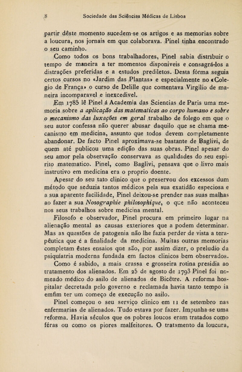 partir deste momento sucedem-se os artigos e as memórias sobre a loucura, nos jornais em que colaborava. Pinei tinha encontrado o seu caminho. Gomo todos os bons trabalhadores, Pinei sabia distribuir o tempo de maneira a ter momentos disponíveis e consagrá-los a distrações preferidas e a estudos prediletos. Desta fórma seguia certos cqrsos no «Jardim das Plantas» e especialmente no «Colé¬ gio de França» o curso de Delille que comentava Virgilio de ma¬ neira incomparável e inexcedivel. Em 1785 lê Pinei á Academia das Sciências de Paris uma me¬ mória sobre a aplicação das maíematicas ao corpo humano e sobre o mecanismo das luxações em geral trabalho de folego em que o seu autor confessa não querer abusar daquilo que se chama me¬ canismo em medicina, assunto que todos devem completamente abandonar. De facto Pinei aproximava-se bastante de Baglivi, de quem até publicou uma edição das suas obras. Pine! apesar do seu amor pela observação conservava as qualidades do seu espi¬ rito matemático. Pinei, como Baglivi, pensava que o livro mais instrutivo em medicina era o proprio doente. Apesar do seu tato clinico que o preservou dos excessos dum método que seduzia tantos médicos pela sua exatidão especiosa e a sua aparente facilidade, Pinei deixou-se prender nas suas malhas ao fazer a sua Nosographie philosophique, o que não aconteceu nos seus trabalhos sobre medicina mental. Filosofo e observador, Pinei procura em primeiro lugar na alienação mental as causas exteriores que a podem determinar. Mas as questões de patogenia não lhe fazia perder de vista a tera¬ pêutica que é a finalidade da medicina. Muitas outras memórias completam êstes ensaios que são, por assim dizer, o preludio da psiquiatria moderna fundada em factos clínicos bem observados. Gomo é sabido, a mais crassa e grosseira rotina presidia ao tratamento dos alienados. Em 25 de agosto de 1793 Pinei foi no¬ meado médico do asilo de alienados de Bicêtre. A reforma hos¬ pitalar decretada pelo governo e reclamada havia tanto tempo ia emfim ter um começo de execução no asilo. Pinei começou o seu serviço clinico em 11 de setembro nas enfermarias de alienados. Tudo estava por fazer. Impunha-se uma reforma. Havia séculos que os pobres loucos eram tratados como féras ou como os piores malfeitores. O tratamento da loucura,
