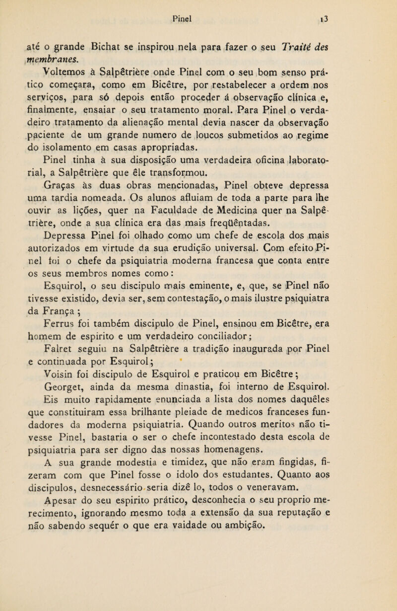 até o grande Bichat se inspirou nela para fazer o seu Traité des membranes. »i ■ r Voltemos à Salpêtrière onde Pinei com o seu bom senso prá¬ tico começara, como em Bicêtre, por restabelecer a ordem nos serviços, para só depois então proceder á observação clínica e, finaimente, ensaiar o seu tratamento moral. Para Pinei o verda¬ deiro tratamento da alienação mental devia nascer da observação paciente de um grande numero de loucos submetidos ao regime do isolamento em casas apropriadas. Pinei tinha à sua disposição uma verdadeira oficina laborato¬ rial, a Salpêtrière que ele transformou. Graças às duas obras mencionadas, Pinei obteve depressa uma tardia nomeada. Os alunos afluíam de toda a parte para lhe ouvir as lições, quer na Faculdade de Medicina quer na Salpê¬ trière, onde a sua clínica era das mais freqüêntadas. Depressa Pinei foi olhado como um chefe de escola dos mais autorizados em virtude da sua erudição universal. Com efeito Pi¬ nei foi o chefe da psiquiatria moderna francesa que conta entre os seus membros nomes como: Esquirol, o seu discípulo mais eminente, e, que, se Pinei não tivesse existido, devia ser, sem contestação, o mais ilustre psiqyiatra da França ; Ferrus foi também discípulo de Pinei, ensinou em Bicêtre, era homem de espirito e um verdadeiro conciliador; Falret seguiu na Salpêtrière a tradição inaugurada por Pinei e continuada por Esquirol; Voisin foi discípulo de Esquirol e praticou em Bicêtre; Georget, ainda da mesma dinastia, foi interno de Esquirol. Eis muito rapidamente enunciada a lista dos nomes daqueles que constituiram essa brilhante pleiade de médicos franceses fun¬ dadores da moderna psiquiatria. Quando outros méritos não ti¬ vesse Pinei, bastaria o ser o chefe incontestado desta escola de psiquiatria para ser digno das nossas homenagens. A sua grande modéstia e timidez, que não eram fingidas, fi¬ zeram com que Pinei fosse o idolo dos estudantes. Quanto aos discipuios, desnecessário seria dizê lo, todos o veneravam. Apesar do seu espirito prático, desconhecia o seu proprio me¬ recimento, ignorando mesmo toda a extensão da sua reputação e não sabendo sequér o que era vaidade ou ambição.