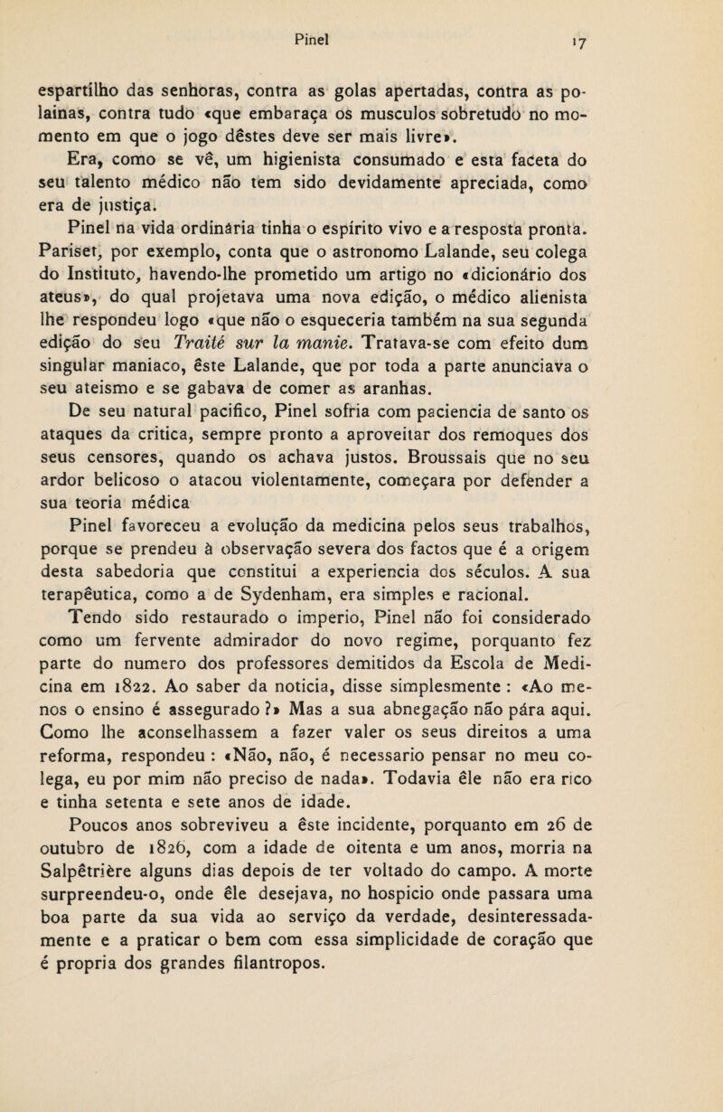 espartilho das senhoras, contra as golas apertadas, contra as po- lainas, contra tudo «que embaraça os muscuJos sobretudo no mo¬ mento em que o jogo destes deve ser mais livre». Era, como se vê, um higienista consumado e esta faceta do seu talento médico não tem sido devidamente apreciada, como era de justiça. Pinei na vida ordinária tinha o espírito vivo e a resposta pronta. Pariset, por exemplo, conta que o astronomo Lalande, seu colega do Instituto, havendo-lhe prometido um artigo no «dicionário dos ateus», do qual projetava uma nova edição, o médico alienista lhe respondeu logo «que não o esqueceria também na sua segunda edição do seu Traité sur la manie. Tratava-se com efeito dum singular maniaco, este Lalande, que por toda a parte anunciava o seu ateismo e se gabava de comer as aranhas. De seu natural pacifico, Pinei sofria com paciência de santo os ataques da critica, sempre pronto a aproveitar dos remoques dos seus censores, quando os achava justos. Broussais que no seu ardor belicoso o atacou violentamente, começara por defender a sua teoria médica Pinei favoreceu a evolução da medicina pelos seus trabalhos, porque se prendeu à observação severa dos factos que é a origem desta sabedoria que constitui a experiencia dos séculos. A sua terapêutica, como a de Sydenham, era simples e racional. Tendo sido restaurado o império, Pinei nao foi considerado como um fervente admirador do novo regime, porquanto fez parte do numero dos professores demitidos da Escola de Medi¬ cina em 1822. Ao saber da noticia, disse simplesmente : «Ao me¬ nos o ensino é assegurado ?» Mas a sua abnegação não pára aqui. Gomo lhe aconselhassem a fazer valer os seus direitos a uma reforma, respondeu : «Não, não, é necessário pensar no meu co¬ lega, eu por mim não preciso de nada». Todavia êle não era rico e tinha setenta e sete anos de idade. Poucos anos sobreviveu a êste incidente, porquanto em 26 de outubro de 1826, com a idade de oitenta e um anos, morria na Salpêtrière alguns dias depois de ter voltado do campo. A morte surpreendeu-o, onde êle desejava, no hospício onde passara uma boa parte da sua vida ao serviço da verdade, desinteressada¬ mente e a praticar o bem com essa simplicidade de coração que é própria dos grandes filantropos.