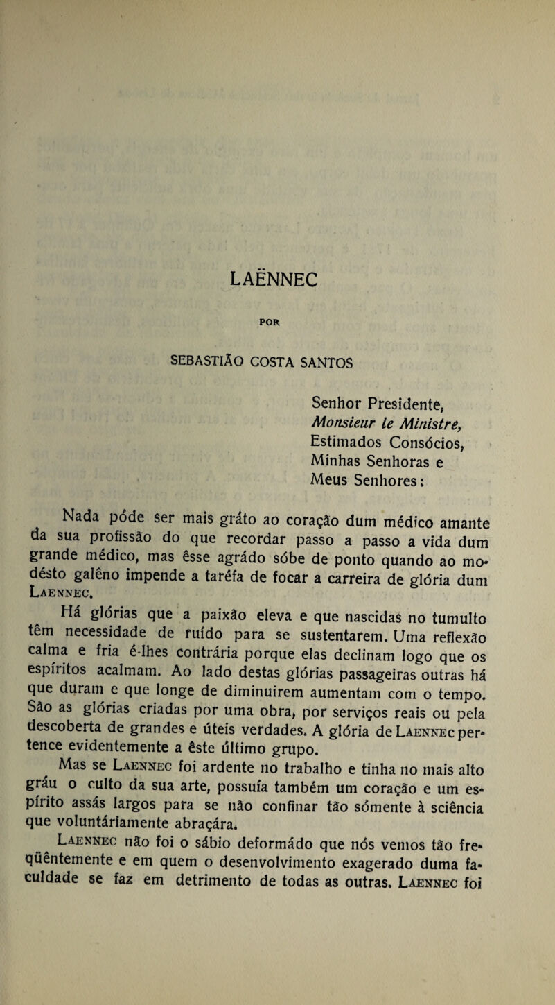 POR SEBASTIÃO COSTA SANTOS Senhor Presidente, Monsieur le Ministre, Estimados Consócios, Minhas Senhoras e Meus Senhores: Nada pode ser mais grato ao coração dum médico amante da sua profissão do que recordar passo a passo a vida dum grande médico, mas êsse agrádo sóbe de ponto quando ao mo- désto galêno impende a taréfa de focar a carreira de glória dum Laennec. Há glórias que a paixão eleva e que nascidas no tumulto tem necessidade de ruído para se sustentarem. Uma reflexão calma e fria e-Ihes contrária porque elas declinam logo que os espíritos acalmam. Ao lado destas glórias passageiras outras há que duram e que longe de diminuírem aumentam com o tempo, oâo as glórias criadas por uma obra, por serviços reais ou pela descoberta de grandes e úteis verdades. A glória de Laennec per* tence evidentemente a êste último grupo. Mas se Laennec foi ardente no trabalho e tinha no mais alto gráu o culto da sua arte, possuía também um coração e um es* pírito assás largos para se não confinar tão sómente à sciência que voluntáríamente abraçára. Laennec não foi o sábio deformádo que nós vemos tão fre* qüêntemente e em quem o desenvolvimento exagerado duma fa* culdade se faz em detrimento de todas as outras. Laennec foi