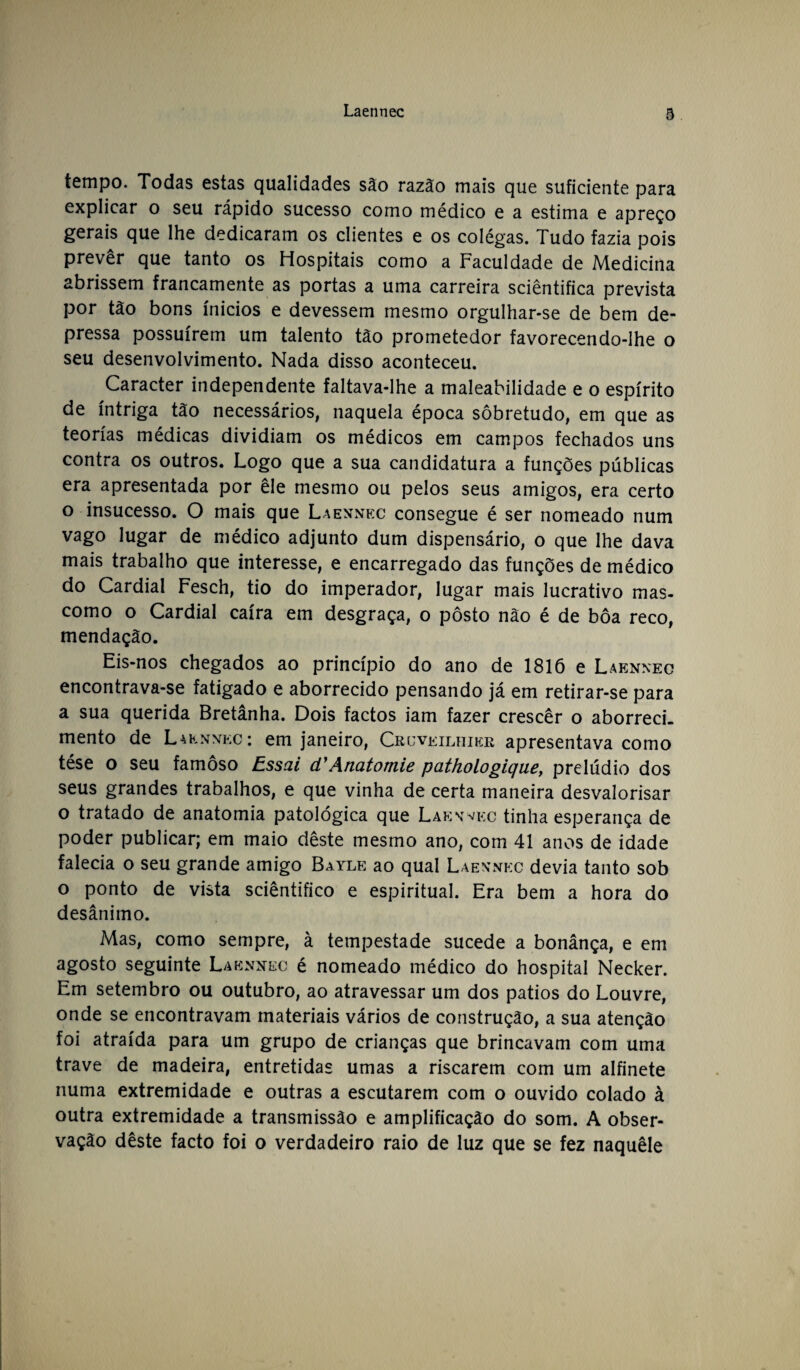 tempo. Todas estas qualidades são razão mais que suficiente para explicar o seu rápido sucesso como médico e a estima e apreço gerais que lhe dedicaram os clientes e os colégas. Tudo fazia pois prevêr que tanto os Hospitais como a Faculdade de Medicina abrissem francamente as portas a uma carreira sciêntifica prevista por tão bons ínicios e devessem mesmo orgulhar-se de bem de¬ pressa possuírem um talento tão prometedor favorecendo-lhe o seu desenvolvimento. Nada disso aconteceu. Caracter independente faltava-lhe a maleabilidade e o espírito de intriga tão necessários, naquela época sobretudo, em que as teorias médicas dividiam os médicos em campos fechados uns contra os outros. Logo que a sua candidatura a funções públicas era apresentada por êle mesmo ou pelos seus amigos, era certo o insucesso. O mais que Laennec consegue é ser nomeado num vago lugar de médico adjunto dum dispensário, o que lhe dava mais trabalho que interesse, e encarregado das funções de médico do Cardial Fesch, tio do imperador, lugar mais lucrativo mas- como o Cardial caíra em desgraça, o posto não é de boa reco, mendaçâo. Eis-nos chegados ao princípio do ano de 1816 e Laennec encontrava-se fatigado e aborrecido pensando já em retirar-se para a sua querida Bretânha. Dois factos iam fazer crescêr o aborreci, mento de Laennec: em janeiro, Cruveilhier apresentava como tése o seu famoso Essai d'Anatomie pathologique, prelúdio dos seus grandes trabalhos, e que vinha de certa maneira desvalorisar o tratado de anatomia patológica que Laennec tinha esperança de poder publicar; em maio dêste mesmo ano, com 41 anos de idade falecia o seu grande amigo Bayle ao qual Laennec devia tanto sob o ponto de vista sciêntifico e espiritual. Era bem a hora do desânimo. Mas, como sempre, à tempestade sucede a bonânça, e em agosto seguinte Laennec é nomeado médico do hospital Necker. Em setembro ou outubro, ao atravessar um dos pátios do Louvre, onde se encontravam materiais vários de construção, a sua atenção foi atraída para um grupo de crianças que brincavam com uma trave de madeira, entretidas umas a riscarem com um alfinete numa extremidade e outras a escutarem com o ouvido colado à outra extremidade a transmissão e amplificação do som. A obser¬ vação dêste facto foi o verdadeiro raio de luz que se fez naquêle