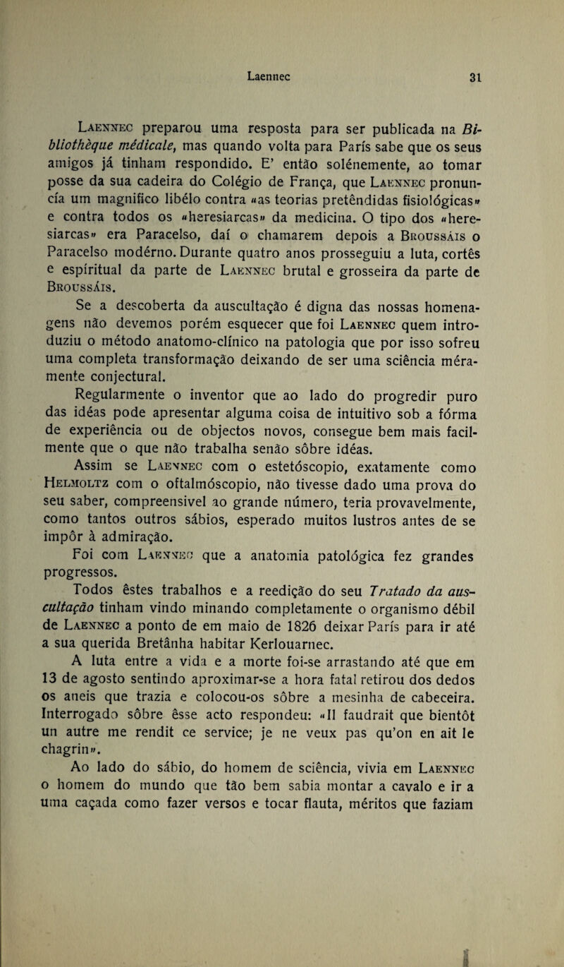 Laennec preparou uma resposta para ser publicada na Bi- bliothèqae médicale, mas quando volta para Paris sabe que os seus amigos já tinham respondido. E* então solénemente, ao tomar posse da sua cadeira do Colégio de França, que Laennec pronun¬ cia um magnifico libélo contra «as teorias pretêndidas fisiológicas» e contra todos os «heresiarcas» da medicina. O tipo dos «here¬ siarcas» era Paracelso, daí o chamarem depois a Broussáis o Paracelso modérno. Durante quatro anos prosseguiu a luta, cortês e espiritual da parte de Laennec brutal e grosseira da parte de Broussáis. Se a descoberta da auscultação é digna das nossas homena¬ gens não devemos porém esquecer que foi Laennec quem intro¬ duziu o método anatomo-clínico na patologia que por isso sofreu uma completa transformação deixando de ser uma sciência méra- mente conjectural. Regularmente o inventor que ao lado do progredir puro das idéas pode apresentar alguma coisa de intuitivo sob a fórma de experiência ou de objectos novos, consegue bem mais facil¬ mente que o que não trabalha senão sobre idéas. Assim se Laennec com o estetóscopio, exatamente como Helmoltz com o oftalmóscopio, não tivesse dado uma prova do seu saber, compreensível ao grande número, teria provavelmente, como tantos outros sábios, esperado muitos lustros antes de se impor à admiração. Foi com Laennec que a anatomia patológica fez grandes progressos. Todos êstes trabalhos e a reedição do seu Tratado da aus¬ cultação tinham vindo minando completamente o organismo débil de Laennec a ponto de em maio de 1826 deixar Paris para ir até a sua querida Bretânha habitar Kerlouarnec. A luta entre a vida e a morte foi-se arrastando até que em 13 de agosto sentindo aproximar-se a hora fatal retirou dos dedos os aneis que trazia e colocou-os sobre a mesinha de cabeceira. Interrogado sobre êsse acto respondeu: «II faudrait que bientôt un autre me rendit ce Service; je ne veux pas qu’on en ait le chagrin». Ao lado do sábio, do homem de sciência, vivia em Laennec o homem do mundo que tão bem sabia montar a cavalo e ir a uma caçada como fazer versos e tocar flauta, méritos que faziam