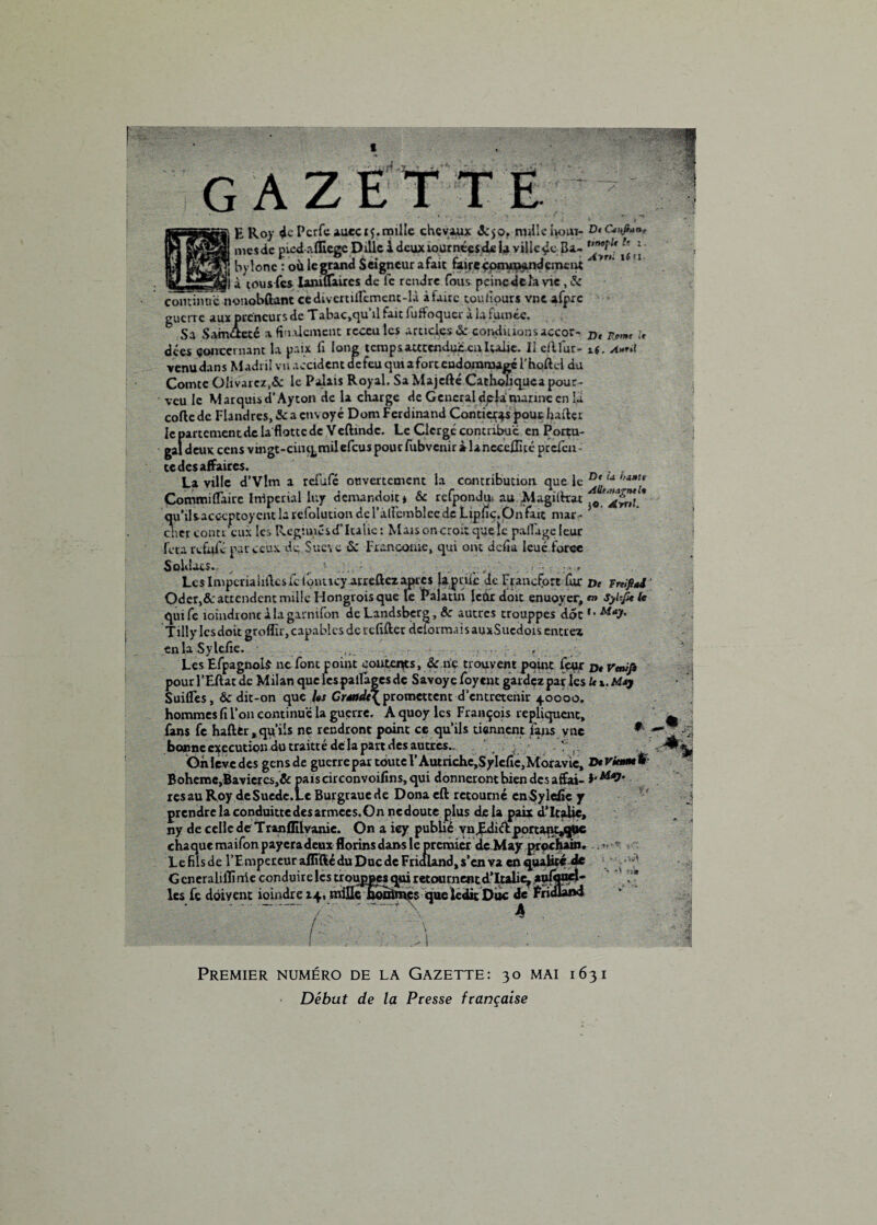 GAZE E Roy de PcrfeAuecrj,mille chevaux ôc$of nulle ho»i« Dtc*»fi»n- mesde picdriffiegc Dillc ï deux lournéesde lu ville çc B a- hylonc : où le grand Seigneur afait faire çonuuand émeut à tous (es laniffàires de fc rendre fous peine delà vie, & c ont imiiTn onobflant ce diverufiemenc-ü à faire cou h ours vnc afpre guerre aux preneurs de Tabac»qu‘iLfait fuffoquer à la fumée. Sa Samtteté a finalement rcceuîes articles & comiuions accor- », Rmtt ,> A»rti qaeapour- veu le Marquis d’Ayton de la charge de General delà nuimc en la code de Flandres, & a env oyé Dom Ferdinand Conticr^s pour haftçr lepartcmcntdela'fiottede Yeftvndc. Le Clergé contribue en Portu¬ gal deux cens vmgt-cinqmilefcus pour fubvenir à lanccedîté prefeu- te des affaires. La ville d’Vlm a refufe onvertement la contribution que le u h**ft Commillaue Irrtpeml luy demandait j & rcfpondu, au Magiltrar qu'ilsacccptoycnt la refolution deradembiccde Liphc.Onfait niar- dier contr eux les Régimes d'Italie : Mais on croit quelle paflage leur fera relaie pat ceux de Sueve & Fiancorne, qui ont défia loué force Soldats.. ^ Les Inipcrialiilcsfcionucy arreûez apres lapaiè de Francfort fur », impôt Oder,&: attendent mille Hongrois que le Palatm leur dent enuoyer, <•» sylfafc quife ioindroncàlagarnifon de Landsberg, &r autres trouppes dot *• MaJf’ Tilly les doit groflir, capables de refifter déformais auxSuedois entrez en la Sylefie. r ' , ; Les Efpagnols ne font point coûteras, & ne trouvent pomt leur », pour l’Eftat de Milan que les pa liages de Savoyc foyent gardezpar les U «,. Suifles, & dit-on que Us Crmdt\promettent d’entretenir 40000. hommes fi l’on continue la guerre. A quoy les François répliquent, (ans fe haflfcr, qu’ils ne rendront point ce qu’ils tiennent làjus y ne * • bonne execution du traitté de la pan des autres- , Oh lève des gensde guerre par toute F Autriche,SyIefic,Moravie, D*vkmH Bohême,Bavicrcs,& pais circonvoifins, qui donneront bien des affai- resau Roy deSuedc.Le Burgrauede Dona cft retourné cnSylcfic j prendre la conduitte des armée s. On ncdoute plus delà paix d’Italie, ny de celle de Tranflilvanic. On a iey publié vnJEdictportant^jpc chaque ma ifon payeradeux florins dans le premier dcMay prochain. Le fils de l’Empereur alliftédu Duc de Frialand, s’en va en qualité de G eneraliflïnie conduir e les trouppes qui retournent d’Italie^ aufooel- les fe doivent ioindre 14, mille hoinmes que lcdit Duc de Fritüam .~T '“À * $ -, »*,iî ■;* Premier numéro de la Gazette: 30 mai 1631 Début de la Presse française