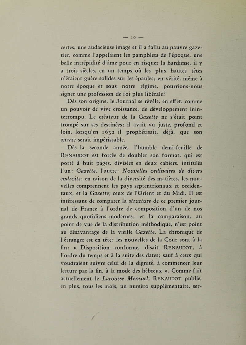 certes, une audacieuse image et il a fallu au pauvre gaze- tier, comme l’appelaient les pamphlets de l’époque, une belle intrépidité d’âme pour en risquer la hardiesse, il y a trois siècles, en un temps où les plus hautes têtes n’étaient guère solides sur les épaules; en vérité, même à notre époque et sous notre régime, pourrions-nous signer une profession de foi plus libérale? Dès son origine, le Journal se révèle, en effet, comme un pouvoir de vive croissance, de développement inin¬ terrompu. Le créateur de la Gazette ne s’était point trompé sur ses destinées; il avait vu juste, profond et loin, lorsqu’en 1632 il prophétisait, déjà, que son œuvre serait impérissable. Dès la seconde année, l’humble demi-feuille de Renaudot est forcée de doubler son format, qui est porté à huit pages, divisées en deux cahiers, intitulés l’un: Gazette, l’autre: Nouvelles ordinaires de divers endroits: en raison de la diversité des matières, les nou¬ velles comprennent les pays septentrionaux et occiden¬ taux, et la Gazette, ceux de l’Orient et du Midi. Il est intéressant de comparer la structure de ce premier jour¬ nal de France à l’ordre de composition d’un de nos grands quotidiens modernes; et la comparaison, au point de vue de la distribution méthodique, n’est point au désavantage de la vieille Gazette. La chronique de l’étranger est en tête; les nouvelles de la Cour sont à la fin: « Disposition conforme, disait RENAUDOT, à l’ordre du temps et à la suite des dates; sauf à ceux qui voudraient suivre celui de la dignité, à commencer leur lecture par la fin, à la mode des hébreux ». Comme fait actuellement le Larousse Mensuel, RENAUDOT publie, en plus, tous les mois, un numéro supplémentaire, ser-