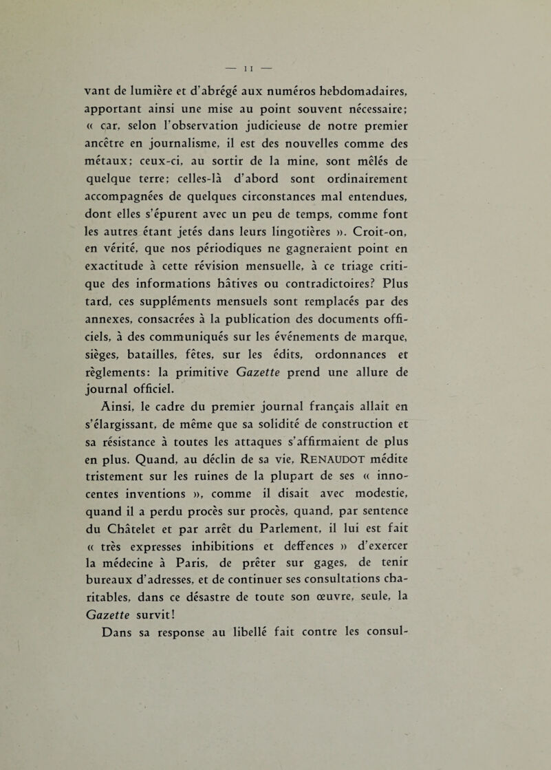 vant de lumière et d’abrégé aux numéros hebdomadaires, apportant ainsi une mise au point souvent nécessaire; « car, selon l’observation judicieuse de notre premier ancêtre en journalisme, il est des nouvelles comme des métaux; ceux-ci, au sortir de la mine, sont mêlés de quelque terre; celles-là d’abord sont ordinairement accompagnées de quelques circonstances mal entendues, dont elles s’épurent avec un peu de temps, comme font les autres étant jetés dans leurs lingotières ». Croit-on, en vérité, que nos périodiques ne gagneraient point en exactitude à cette révision mensuelle, à ce triage criti¬ que des informations hâtives ou contradictoires? Plus tard, ces suppléments mensuels sont remplacés par des annexes, consacrées à la publication des documents offi¬ ciels, à des communiqués sur les événements de marque, sièges, batailles, fêtes, sur les édits, ordonnances et règlements: la primitive Gazette prend une allure de journal officiel. Ainsi, le cadre du premier journal français allait en s’élargissant, de même que sa solidité de construction et sa résistance à toutes les attaques s’affirmaient de plus en plus. Quand, au déclin de sa vie, Renaudot médite tristement sur les ruines de la plupart de ses « inno¬ centes inventions », comme il disait avec modestie, quand il a perdu procès sur procès, quand, par sentence du Châtelet et par arrêt du Parlement, il lui est fait (( très expresses inhibitions et deffences » d’exercer la médecine à Paris, de prêter sur gages, de tenir bureaux d’adresses, et de continuer ses consultations cha¬ ritables, dans ce désastre de toute son œuvre, seule, la Gazette survit! Dans sa response au libellé fait contre les consul-