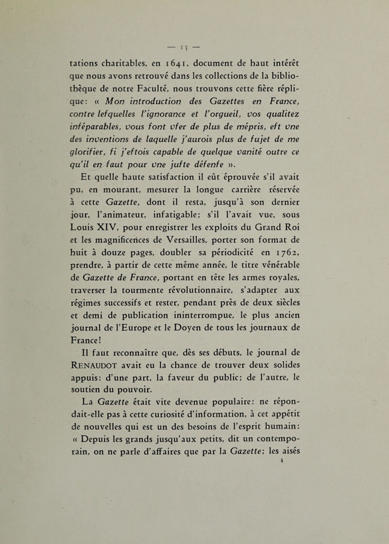 — lu¬ tations charitables, en 1641, document de haut intérêt que nous avons retrouvé dans les collections de la biblio¬ thèque de notre Faculté, nous trouvons cette fière répli¬ que: (( Mon introduction des Gazettes en France, contre lefquelles Vignorance et Vorgueil, vos qualitez inféparables, vous font vfer de plus de mépris, eft vne des inventions de laquelle faurois plus de fujet de me glorifier, fi ’feftois capable de quelque vanité outre ce qu'il en faut pour vne jufte défenfe ». Et quelle haute satisfaction il eût éprouvée s’il avait pu, en mourant, mesurer la longue carrière réservée à cette Gazette, dont il resta, jusqu’à son dernier jour, l’animateur, infatigable; s’il l’avait vue, sous Louis XIV, pour enregistrer les exploits du Grand Roi et les magnificences de Versailles, porter son format de huit à douze pages, doubler sa périodicité en 1762, prendre, à partir de cette même année, le titre vénérable de Gazette de France, portant en tête les armes royales, traverser la tourmente révolutionnaire, s’adapter aux régimes successifs et rester, pendant près de deux siècles et demi de publication ininterrompue, le plus ancien journal de l’Europe et le Doyen de tous les journaux de France! Il faut reconnaître que, dès ses débuts, le journal de Renaudot avait eu la chance de trouver deux solides appuis: d’une part, la faveur du public; de l’autre, le soutien du pouvoir. La Gazette était vite devenue populaire: ne répon¬ dait-elle pas à cette curiosité d’information, à cet appétit de nouvelles qui est un des besoins de l’esprit humain: « Depuis les grands jusqu’aux petits, dit un contempo¬ rain, on ne parle d’affaires que par la Gazette; les aisés 4