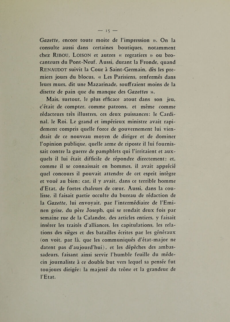 Gazette, encore toute moite de l'impression ». On la consulte aussi dans certaines boutiques, notamment chez RlBOU, Loison et autres « regratiers » ou bro¬ canteurs du Pont-Neuf. Aussi, durant la Fronde, quand RENAUDOT suivit la Cour à Saint-Germain, dès les pre¬ miers jours du blocus, « Les Parisiens, renfermés dans leurs murs, dit une Mazarinade, souffraient moins de la disette de pain que du manque des Gazettes ». Mais, surtout, le plus efficace atout dans son jeu, c'était de compter, comme patrons, et même comme rédacteurs très illustres, ces deux puissances: le Cardi¬ nal, le Roi. Le grand et impérieux ministre avait rapi¬ dement compris quelle force de gouvernement lui vien¬ drait de ce nouveau moyen de diriger et de dominer l'opinion publique, quelle arme de riposte il lui fournis¬ sait contre la guerre de pamphlets qui l'irritaient et aux¬ quels il lui était difficile de répondre directement; et, comme il se connaissait en hommes, il avait apprécié quel concours il pouvait attendre de cet esprit intègre et voué au bien; car, il y avait, dans ce terrible homme d'Etat, de fortes chaleurs de cœur. Aussi, dans la cou¬ lisse, il faisait partie occulte du bureau de rédaction de la Gazette, lui envoyait, par l'intermédiaire de l'Emi- nen grise, du père Joseph, qui se rendait deux fois par semaine rue de la Calandre, des articles entiers, y faisait insérer les traités d'alliances, les capitulations, les rela¬ tions des sièges et des batailles écrites par les généraux (on voit, par là, que les communiqués dfétat~major ne datent pas d'aujourd'hui), et les dépêches des ambas¬ sadeurs, faisant ainsi servir l'humble feuille du méde¬ cin journaliste à ce double but vers lequel sa pensée fut toujours dirigée: la majesté du trône et la grandeur de l'Etat.