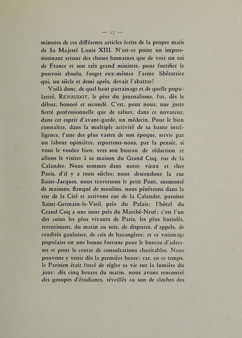 minutes de ces différents articles écrits de la propre main de Sa Majesté Louis XIII. N'est-ce point un impres¬ sionnant retour des choses humaines que de voir un roi de France et son très grand ministre, pour fortifier le pouvoir absolu, forger eux-mêmes l'arme libératrice qui, un siècle et demi après, devait l’abattre! Voilà donc, de quel haut parrainage et de quelle popu¬ larité, RENAUDOT, le père du journalisme, fut, dès le début, honoré et secondé. C'est, pour nous, une juste fierté professionnelle que de saluer, dans ce novateur, dans cet esprit d'avant-garde, un médecin. Pour le bien connaître, dans la multiple activité de sa haute intel¬ ligence, l'une des plus vastes de son époque, servie par un labeur opiniâtre, reportons-nous, par la pensée, si vous le voulez bien, vers son bureau de rédaction et allons le visiter à sa maison du Grand Coq, rue de la Calandre. Nous sommes dans notre vieux et cher Paris, d'il y a trois siècles; nous descendons la rue Saint-Jacques, nous traversons le petit Pont, surmonté de maisons, flanqué de moulins, nous pénétrons dans la rue de la Cité et arrivons rue de la Calandre, paroisse Saint-Germain-le-Vieil, près du Palais; l’hôtel du Grand Coq a une issue près du Marché-Neuf; c'est l’un des coins les plus vivants de Paris, les plus bariolés, retentissant, du matin au soir, de disputes, d'appels, de crudités gauloises, de cris de harangères; et ce voisinage populaire est une bonne fortune pour le bureau d'adres¬ ses et pour le centre de consultations charitables. Nous pouvons y venir dès la première heure; car, en ce temps, le Parisien était forcé de régler sa vie sur la lumière du jour: dès cinq heures du matin, nous avons rencontré des groupes d’étudiants, réveillés au son de cloches des