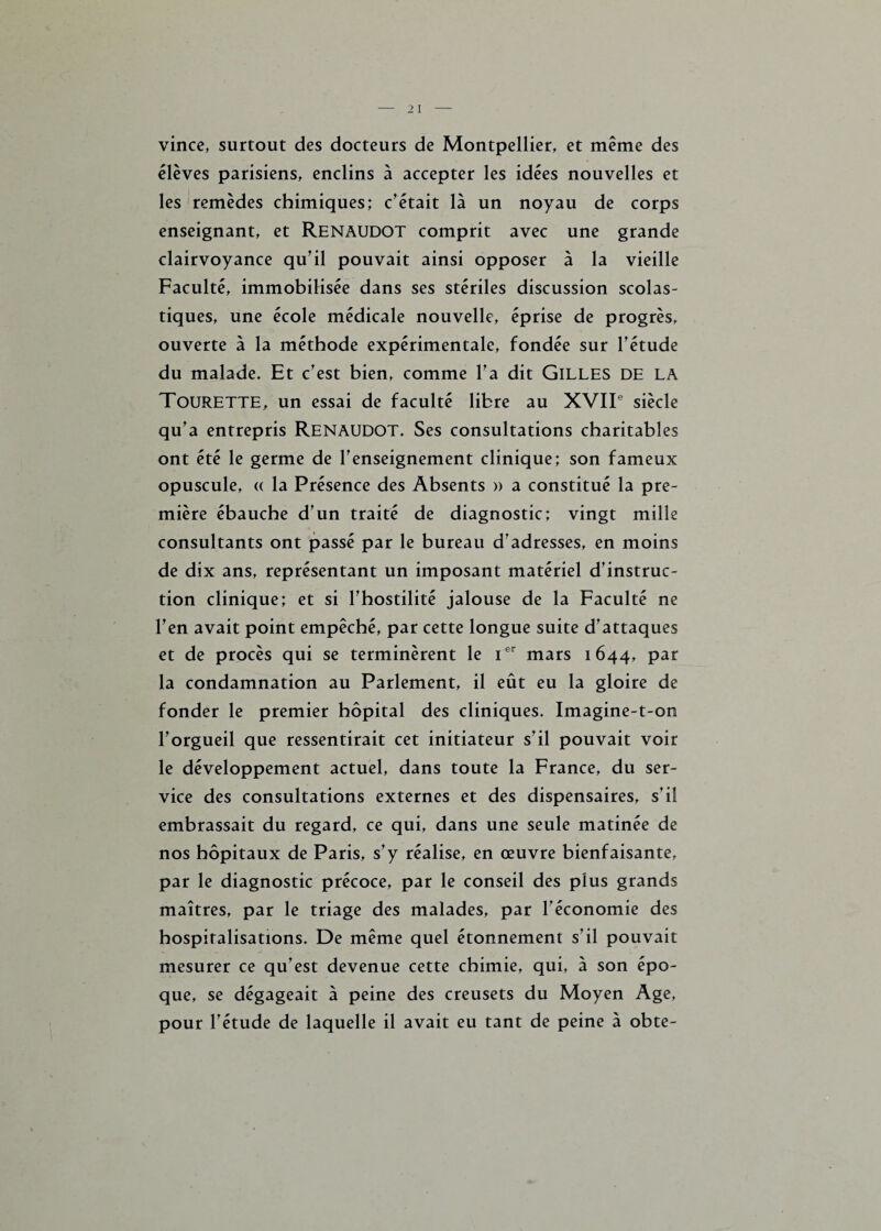 vince, surtout des docteurs de Montpellier, et même des élèves parisiens, enclins à accepter les idées nouvelles et les remèdes chimiques; c'était là un noyau de corps enseignant, et RENAUDOT comprit avec une grande clairvoyance qu'il pouvait ainsi opposer à la vieille Faculté, immobilisée dans ses stériles discussion scolas¬ tiques, une école médicale nouvelle, éprise de progrès, ouverte à la méthode expérimentale, fondée sur l'étude du malade. Et c’est bien, comme l'a dit Gilles de la Tourette, un essai de faculté libre au XVIIe siècle qu’a entrepris RENAUDOT. Ses consultations charitables ont été le germe de l'enseignement clinique; son fameux opuscule, (( la Présence des Absents » a constitué la pre¬ mière ébauche d’un traité de diagnostic; vingt mille consultants ont passé par le bureau d'adresses, en moins de dix ans, représentant un imposant matériel d'instruc¬ tion clinique; et si l'hostilité jalouse de la Faculté ne l'en avait point empêché, par cette longue suite d'attaques et de procès qui se terminèrent le Ier mars 1644, par la condamnation au Parlement, il eût eu la gloire de fonder le premier hôpital des cliniques. Imagine-t-on l'orgueil que ressentirait cet initiateur s'il pouvait voir le développement actuel, dans toute la France, du ser¬ vice des consultations externes et des dispensaires, s'il embrassait du regard, ce qui, dans une seule matinée de nos hôpitaux de Paris, s'y réalise, en œuvre bienfaisante, par le diagnostic précoce, par le conseil des plus grands maîtres, par le triage des malades, par l'économie des hospitalisations. De même quel étonnement s’il pouvait mesurer ce qu'est devenue cette chimie, qui, à son épo¬ que, se dégageait à peine des creusets du Moyen Age, pour l'étude de laquelle il avait eu tant de peine à obte-