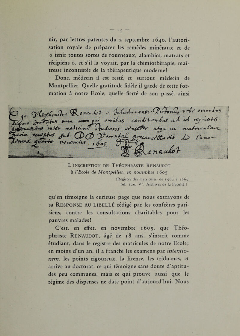 nir, par lettres patentes du 2 septembre 1640, l'autori¬ sation royale de préparer les remèdes minéraux et de « tenir toutes sortes de fourneaux, alambics, matrats et récipiens », et s’il la voyait, par la chimiothérapie, maî¬ tresse incontestée de la thérapeutique moderne! Donc, médecin il est resté, et surtout médecin de Montpellier. Quelle gratitude fidèle il garde de cette for¬ mation à notre Ecole, quelle fierté de son passé, ainsi ' „ <yÙ*c£r*A<£Lt**-J*1- / -rris j **fc*^£U* 0tnndix$ zA jQp&ivn-bév- nmd-idÇ\xuJuffoS vu. T**-Ms r* ?cvma~ f*~7ta l\ . ' ;Vÿï> * y./1, WÈÊamààààÊÊSM <£t)/b L’inscription de Théophraste Renaudot à l’Ecole de Montpellier, en novembre 1605 (Registre des matricules, de 1562 à 1669, fol. 120, V°. Archives de la Faculté.) qu’en témoigne la curieuse page que nous extrayons de sa RESPONSE AU libellé rédigé par les confrères pari¬ siens, contre les consultations charitables pour les pauvres malades! C’est, en effet, en novembre 1605, que Théo¬ phraste Renaudot, âgé de 18 ans, s’inscrit comme étudiant, dans le registre des matricules de notre Ecole; en moins d’un an, il a franchi les examens par intentio- nem, les points rigoureux, la licence, les triduanes, et arrive au doctorat, ce qui témoigne sans doute d’aptitu¬ des peu communes, mais ce qui prouve aussi que le régime des dispenses ne date point d’aujourd’hui. Nous