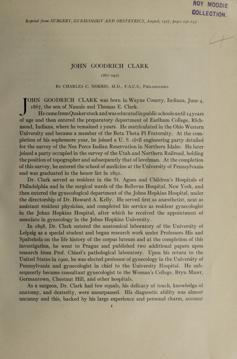 ROy MOODIE COLLECTION. Reprint from SURGERY, GYNECOLOGY AND OBSTETRICS, August, ig27, pages 241-243 JOHN GOODRICH CLARK 1867-1927 » By CHARLES C. NORRIS, M.D., F.A.C.S., Philadelpiiia JOHN GOODRICH CLARK was born in Wayne County, Indiana, June 4, 1867, the son of Nannie and Thomas E. Clark. He came from Quaker stock and was educated in public schools until 14 years of age and then entered the preparatory department of Earlham College, Rich¬ mond, Indiana, where he remained 2 years. He matriculated in the Ohio Western University and became a member of the Beta Theta Pi Fraternity. At the com¬ pletion of his sophomore year, he joined a U. S. civil engineering party detailed for the survey of the Nez Perce Indian Reservation in Northern Idaho. He later joined a party occupied in the survey of the Utah and Northern Railroad, holding the position of topographer and subsequently that of levelman. At the completion of this survey, he entered the school of medicine at the University of Pennsylvania and was graduated in the honor list in 1891. Dr. Clark served as resident in the St. Agnes and Children’s Hospitals of Philadelphia and in the surgical wards of the Bellevue Hospital, New York, and then entered the gynecological department of the Johns Hopkins Hospital, under the directorship of Dr. Howard A. Kelly. He served first as anaesthetist, next as assistant resident physician, and completed his service as resident gynecologist in the Johns Hopkins Hospital, after which he received the appointment of associate in gynecology in the Johns Hopkins University. In 1898, Dr. Clark entered the anatomical laboratory of the University of Leipzig a,s a special student and began research work under Professors His and Spalteholz on the life history of the corpus luteum and at the completion of this investigation, he went to Prague and published two additional papers upon research from Prof. Chiari’s pathological laboratory. Upon his return to the United States in 1900, he was elected professor of gynecology in the University of Pennsylvania and gynecologist in chief to the University Hospital. He sub¬ sequently became consultant gynecologist to the Woman’s College, Bryn Mawr, Germantown, Chestnut Hill, and other hospitals. As a surgeon. Dr. Clark had few equals, his delicacy of touch, knowledge of anatomy, and dexterity, were unsurpassed. His diagnostic ability was almost uncanny and this, backed by his large experience and personal charm, account