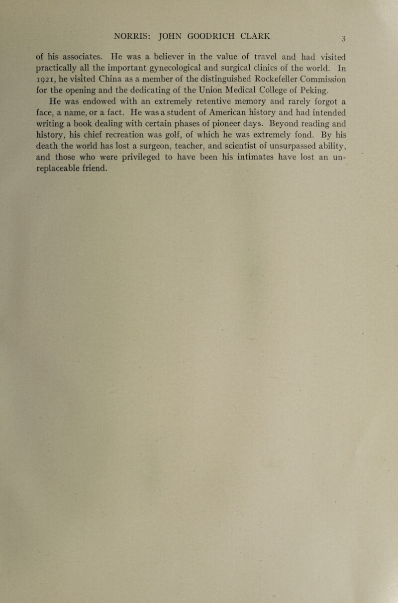 NORRIS: JOHN GOODRICH CLARK 3 of his associates. He was a believer in the value of travel and had visited practically all the important gynecological and surgical clinics of the world. In 1921, he visited China as a member of the distinguished Rockefeller Commission for the opening and the dedicating of the Union Medical College of Peking. He was endowed with an extremely retentive memory and rarely forgot a face, a name, or a fact. He was a student of American history and had intended writing a book dealing with certain phases of pioneer days. Beyond reading and history, his chief recreation was golf, of which he was extremely fond. By his death the world has lost a surgeon, teacher, and scientist of unsurpassed ability, and those who were privileged to have been his intimates have lost an un- replaceable friend.