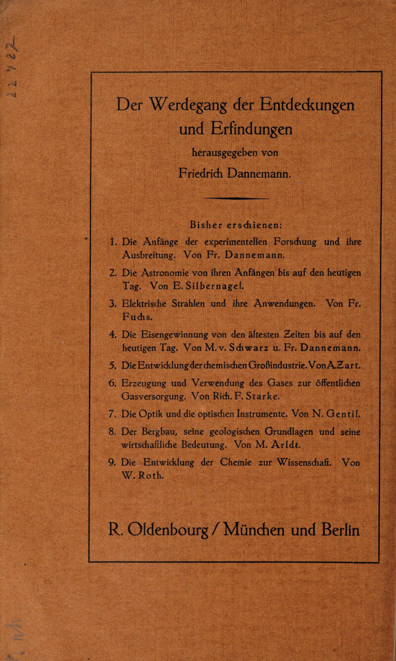 Der Werdegang der Entdeckungen ■ und Erfindungen herausgegeben von Friedrich Dannemann. Bisher erschienen: 1. Die Anfänge der experimentellen Forschung und ihre Ausbreitung. Von Fr. Dannemann. 2. Die Astronomie von ihren Anfängen bis auf den heutigen Tag. Von E. Silbernagel. 3. Elektrische Strahlen und ihre Anwendungen. Von Fr. Fuchs. , 4. Die Eisengewinnung von den ältesten Zeiten bis auf den heutigen Tag. Von M. v. Schwarz u. Fr. Dannemann. 5. Die Entwicklung der chemi sehen Großindustrie. Von AZ a r t. 6. Erzeugung und Verwendung des Gases zur öffentlichen Gasversorgung. Von Rieh. F. Starke. 7. Die Optik und die optischen Instrumente. Von N. Gentil. 8. Der Bergbau, seine geologischen Grundlagen und seine wirtschaftliche Bedeutung. Von M. Arldt. 9. Die Entwicklung der Chemie zur Wissenschaft. Von W. Roth. R. Oldenbourg / München und Berlin