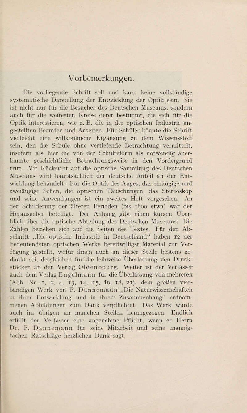 Die vorliegende Schrift soll und kann keine vollständige systematische Darstellung der Entwicklung der Optik sein. Sie ist nicht nur für die Besucher des Deutschen Museums, sondern auch für die weitesten Kreise derer bestimmt, die sich für die Optik interessieren, wie z. B. die in der optischen Industrie an- gestellten Beamten und Arbeiter. Für Schüler könnte die Schrift vielleicht eine willkommene Ergänzung zu dem Wissensstoff sein, den die Schule ohne vertiefende Betrachtung vermittelt, insofern als hier die von der Schulreform als notwendig aner¬ kannte geschichtliche Betrachtungsweise in den Vordergrund tritt. Mit Rücksicht auf die optische Sammlung des Deutschen Museums wird hauptsächlich der deutsche Anteil an der Ent¬ wicklung behandelt. Für die Optik des Auges, das einäugige und zweiäugige Sehen, die optischen Täuschungen, das Stereoskop und seine Anwendungen ist ein zweites Heft vorgesehen. An der Schilderung der älteren Perioden (bis 1800 etwa) war der Herausgeber beteiligt. Der Anhang gibt einen kurzen Über¬ blick über die optische Abteilung des Deutschen Museums. Die Zahlen beziehen sich auf die Seiten des Textes. Für den Ab¬ schnitt ,,Die optische Industrie in Deutschland“ haben 12 der bedeutendsten optischen Werke bereitwilligst Material zur Ver¬ fügung gestellt, wofür ihnen auch an dieser Stelle bestens ge¬ dankt sei, desgleichen für die leihweise Überlassung von Druck¬ stöcken an den Verlag Oldenbourg. Weiter ist der Verfasser auch dem Verlag Engelmann für die Überlassung von mehreren (Abb. Nr. 1, 2, 4, 13, 14, 15, 16, 18, 21), dem großen vier¬ bändigen Werk von F. Dannemann ,,Die Naturwissenschaften in ihrer Entwicklung und in ihrem Zusammenhang“ entnom¬ menen Abbildungen zum Dank verpflichtet. Das Werk wurde auch im übrigen an manchen Stellen herangezogen. Endlich erfüllt der Verfasser eine angenehme Pflicht, wenn er Herrn Dr. F. Dannemann für seine Mitarbeit und seine mannig¬ fachen Ratschläge herzlichen Dank sagt.