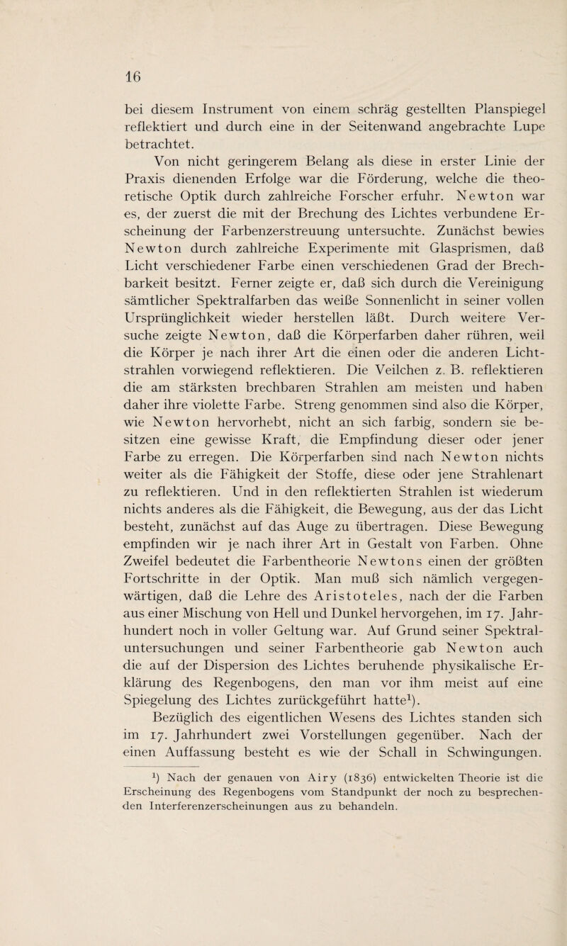 bei diesem Instrument von einem schräg gestellten Planspiegel reflektiert und durch eine in der Seitenwand angebrachte Lupe betrachtet. Von nicht geringerem Belang als diese in erster Linie der Praxis dienenden Erfolge war die Förderung, welche die theo¬ retische Optik durch zahlreiche Forscher erfuhr. Newton war es, der zuerst die mit der Brechung des Lichtes verbundene Er¬ scheinung der Farbenzerstreuung untersuchte. Zunächst bewies Newton durch zahlreiche Experimente mit Glasprismen, daß Licht verschiedener Farbe einen verschiedenen Grad der Brech¬ barkeit besitzt. Ferner zeigte er, daß sich durch die Vereinigung sämtlicher Spektralfarben das weiße Sonnenlicht in seiner vollen Ursprünglichkeit wieder hersteilen läßt. Durch weitere Ver¬ suche zeigte Newton, daß die Körperfarben daher rühren, weil die Körper je nach ihrer Art die einen oder die anderen Licht¬ strahlen vorwiegend reflektieren. Die Veilchen z. B. reflektieren die am stärksten brechbaren Strahlen am meisten und haben daher ihre violette Farbe. Streng genommen sind also die Körper, wie Newton hervorhebt, nicht an sich farbig, sondern sie be¬ sitzen eine gewisse Kraft, die Empfindung dieser oder jener Farbe zu erregen. Die Körperfarben sind nach Newton nichts weiter als die Fähigkeit der Stoffe, diese oder jene Strahlenart zu reflektieren. Und in den reflektierten Strahlen ist wiederum nichts anderes als die Fähigkeit, die Bewegung, aus der das Licht besteht, zunächst auf das Auge zu übertragen. Diese Bewegung empfinden wir je nach ihrer Art in Gestalt von Farben. Ohne Zweifel bedeutet die Farbentheorie Newtons einen der größten Fortschritte in der Optik. Man muß sich nämlich vergegen¬ wärtigen, daß die Lehre des Aristoteles, nach der die Farben aus einer Mischung von Hell und Dunkel hervorgehen, im 17. Jahr¬ hundert noch in voller Geltung war. Auf Grund seiner Spektral¬ untersuchungen und seiner Farbentheorie gab Newton auch die auf der Dispersion des Lichtes beruhende physikalische Er¬ klärung des Regenbogens, den man vor ihm meist auf eine Spiegelung des Lichtes zurückgeführt hatte1). Bezüglich des eigentlichen Wesens des Lichtes standen sich im 17. Jahrhundert zwei Vorstellungen gegenüber. Nach der einen Auffassung besteht es wie der Schall in Schwingungen. 1) Nach der genauen von Airy (1836) entwickelten Theorie ist die Erscheinung des Regenbogens vom Standpunkt der noch zu besprechen¬ den Interferenzerscheinungen aus zu behandeln.