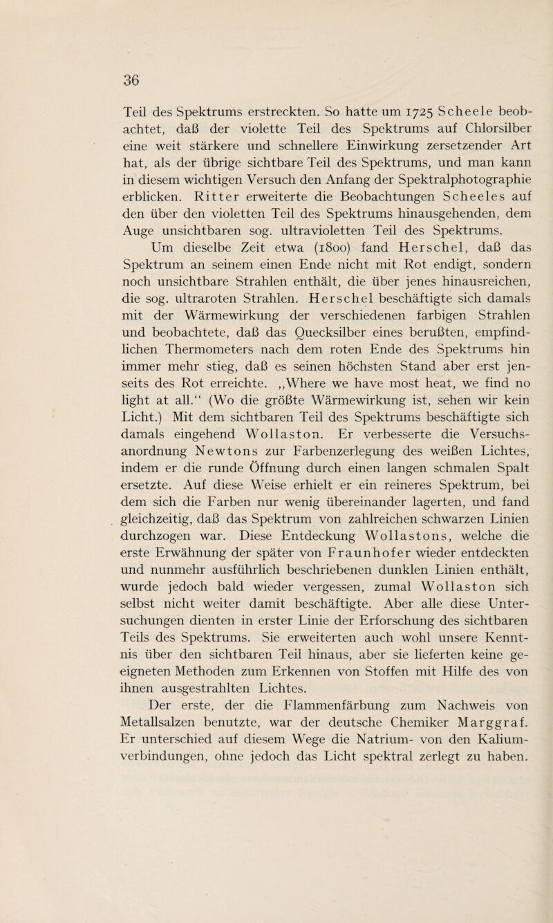 Teil des Spektrums erstreckten. So hatte um 1725 Scheele beob¬ achtet, daß der violette Teil des Spektrums auf Chlorsilber eine weit stärkere und schnellere Einwirkung zersetzender Art hat, als der übrige sichtbare Teil des Spektrums, und man kann in diesem wichtigen Versuch den Anfang der Spektralphotographie erblicken. Ritter erweiterte die Beobachtungen Scheeles auf den über den violetten Teil des Spektrums hinausgehenden, dem Auge unsichtbaren sog. ultravioletten Teil des Spektrums. Um dieselbe Zeit etwa (1800) fand Herschel, daß das Spektrum an seinem einen Ende nicht mit Rot endigt, sondern noch unsichtbare Strahlen enthält, die über jenes hinausreichen, die sog. ultraroten Strahlen. Herschel beschäftigte sich damals mit der Wärmewirkung der verschiedenen farbigen Strahlen und beobachtete, daß das Quecksilber eines berußten, empfind¬ lichen Thermometers nach dem roten Ende des Spektrums hin immer mehr stieg, daß es seinen höchsten Stand aber erst jen¬ seits des Rot erreichte. ,,Where we have most heat, we find no light at all.“ (Wo die größte Wärmewirkung ist, sehen wir kein Licht.) Mit dem sichtbaren Teil des Spektrums beschäftigte sich damals eingehend Wollaston. Er verbesserte die Versuchs¬ anordnung Newtons zur Farbenzerlegung des weißen Lichtes, indem er die runde Öffnung durch einen langen schmalen Spalt ersetzte. Auf diese Weise erhielt er ein reineres Spektrum, bei dem sich die Farben nur wenig übereinander lagerten, und fand gleichzeitig, daß das Spektrum von zahlreichen schwarzen Linien durchzogen war. Diese Entdeckung Wollastons, welche die erste Erwähnung der später von Fraunhofer wieder entdeckten und nunmehr ausführlich beschriebenen dunklen Linien enthält, wurde jedoch bald wieder vergessen, zumal Wollaston sich selbst nicht weiter damit beschäftigte. Aber alle diese Unter¬ suchungen dienten in erster Linie der Erforschung des sichtbaren Teils des Spektrums. Sie erweiterten auch wohl unsere Kennt¬ nis über den sichtbaren Teil hinaus, aber sie lieferten keine ge¬ eigneten Methoden zum Erkennen von Stoffen mit Hilfe des von ihnen ausgestrahlten Lichtes. Der erste, der die Flammenfärbung zum Nachweis von Metallsalzen benutzte, war der deutsche Chemiker Marggraf. Er unterschied auf diesem Wege die Natrium- von den Kalium¬ verbindungen, ohne jedoch das Licht spektral zerlegt zu haben.