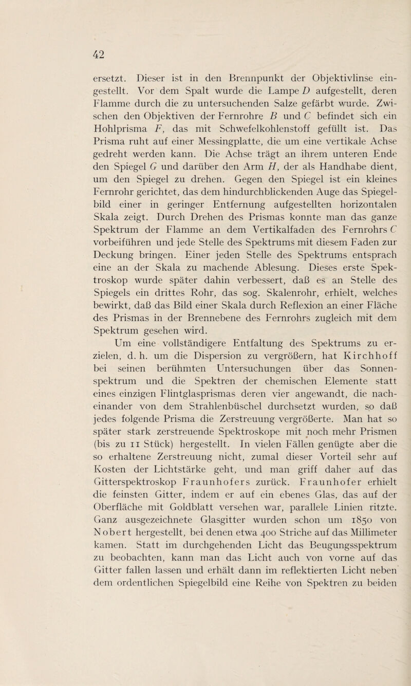 ersetzt. Dieser ist in den Brennpunkt der Objektivlinse ein¬ gestellt. Vor dem Spalt wurde die Lampe D aufgestellt, deren Flamme durch die zu untersuchenden Salze gefärbt wurde. Zwi¬ schen den Objektiven der Fernrohre B und C befindet sich ein Flohlprisma F, das mit Schwefelkohlenstoff gefüllt ist. Das Prisma ruht auf einer Messingplatte, die um eine vertikale Achse gedreht werden kann. Die Achse trägt an ihrem unteren Ende den Spiegel G und darüber den Arm H, der als Flandhabe dient, um den Spiegel zu drehen. Gegen den Spiegel ist ein kleines Fernrohr gerichtet, das dem hindurchblickenden Auge das Spiegel¬ bild einer in geringer Entfernung aufgestellten horizontalen Skala zeigt. Durch Drehen des Prismas konnte man das ganze Spektrum der Flamme an dem Vertikalfaden des Fernrohrs C vorbeiführen und jede Stelle des Spektrums mit diesem Faden zur Deckung bringen. Einer jeden Stelle des Spektrums entsprach eine an der Skala zu machende Ablesung. Dieses erste Spek¬ troskop wurde später dahin verbessert, daß es an Stelle des Spiegels ein drittes Rohr, das sog. Skalenrohr, erhielt, welches bewirkt, daß das Bild einer Skala durch Reflexion an einer Fläche des Prismas in der Brennebene des Fernrohrs zugleich mit dem Spektrum gesehen wird. Um eine vollständigere Entfaltung des Spektrums zu er¬ zielen, d. h. um die Dispersion zu vergrößern, hat Kirchhoff bei seinen berühmten Untersuchungen über das Sonnen¬ spektrum und die Spektren der chemischen Elemente statt eines einzigen Flintglasprismas deren vier angewandt, die nach¬ einander von dem Strahlenbüschel durchsetzt wurden, so daß jedes folgende Prisma die Zerstreuung vergrößerte. Man hat so später stark zerstreuende Spektroskope mit noch mehr Prismen (bis zu ii Stück) hergestellt. In vielen Fällen genügte aber die so erhaltene Zerstreuung nicht, zumal dieser Vorteil sehr auf Kosten der Lichtstärke geht, und man griff daher auf das Gitterspektroskop Fraunhofers zurück. Fraunhofer erhielt die feinsten Gitter, indem er auf ein ebenes Glas, das auf der Oberfläche mit Goldblatt versehen war, parallele Linien ritzte. Ganz ausgezeichnete Glasgitter wurden schon um 1850 von N obert hergestellt, bei denen etwa 400 Striche auf das Millimeter kamen. Statt im durchgehenden Licht das Beugungsspektrum zu beobachten, kann man das Licht auch von vorne auf das Gitter fallen lassen und erhält dann im reflektierten Licht neben dem ordentlichen Spiegelbild eine Reihe von Spektren zu beiden