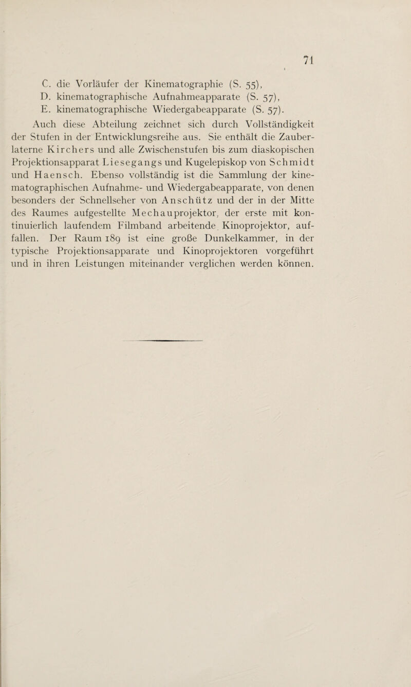 C. die Vorläufer der Kinematographie (S. 55), D. kinematographische Aufnahmeapparate (S. 57), E. kinematographische Wiedergabeapparate (S. 57). Auch diese Abteilung zeichnet sich durch Vollständigkeit der Stufen in der Entwicklungsreihe aus. Sie enthält die Zauber¬ laterne Kirchers und alle Zwischenstufen bis zum diaskopischen Projektionsapparat Liesegangs und Kugelepiskop von Schmidt und Haensch. Ebenso vollständig ist die Sammlung der kine- matographischen Aufnahme- und Wiedergabeapparate, von denen besonders der Schnellseher von An schütz und der in der Mitte des Raumes aufgestellte Mechauprojektor, der erste mit kon¬ tinuierlich laufendem Filmband arbeitende Kinoprojektor, auf¬ fallen. Der Raum 189 ist eine große Dunkelkammer, in der typische Projektionsapparate und Kinoprojektoren vorgeführt und in ihren Leistungen miteinander verglichen werden können.