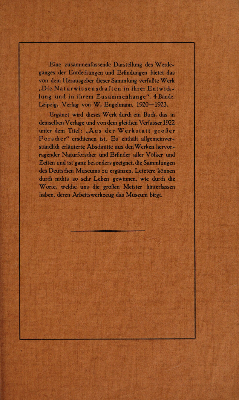 Eine zusammenfassende Darstellung des Werde® ganges der Entdeckungen und Erfindungen bietet das von dem Herausgeber dieser Sammlung verfaßte Werk „Die Naturwissenschaften in ihrer Entwich® lung und in ihrem Zusammenhänge7'. 4 Bände. Leipzig. Verlag von W. Engelmann, 1920—1923. Ergänzt wird dieses Werk durch ein Buch, das in demselben Verlage und von dem gleichen Verfasser 1922 unter dem Titel: „Aus der Werkstatt großer Forscher erschienen ist. Es enthält allgemeinver® ständlich erläuterte Abschnitte aus den Werken hervor® ragender Naturforscher und Erfinder aller Völker und Zeiten und ist ganz besonders geeignet, die Sammlungen des Deutschen Museums zu ergänzen. Letztere können durch nichts so sehr Leben gewinnen, wie durch die Worte, welche uns die großen Meister hinterlassen haben, deren Arbeitswerkzeug das Museum birgt.