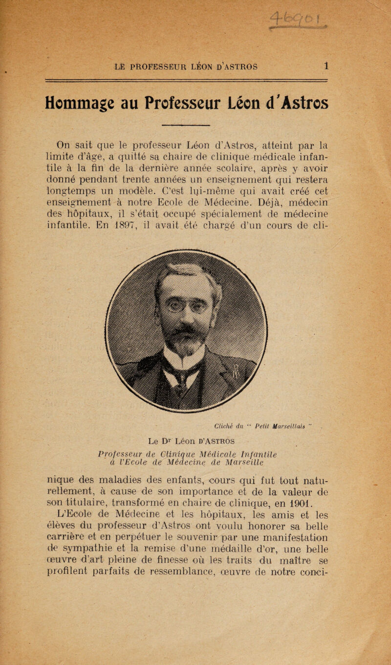 Hommagc au Professcur Leon d'Astros On sait que le professeur Leon d’Astros, atteint par la limite d’age, a quitte sa chaire de clinique modicale infan¬ tile a la fin de la derniere annee scolaire, apres y avoir donne pendant trente annees un enseignement qiii restera longtemps un modele. G’est Iqi-meme qui avait cree cet enseignement a notre Ecole de Medecine. Deja, medeein des hopitaux, il s’etait occupe specialement de medecine infantile. En 1897, il avait ete charge d’un cours de cli- Cliche du “ Petit Marseittah  Le Di' Leon d’Astros Profcsseur de Clinique Medicate Infantile d VEcole de Medecine de Marseille nique des maladies des enfants, cours qui fut tout natu- rellement, a cause de son importance et de la valeur de son titulaire, transforme en chaire de clinique, en 1901. L’Ecole de Medecine et les hopitaux, les amis et les eleves du professeur d’Astros ont voulu honorer sa belle carriere et en perpetuer le souvenir par une manifestation de sympathie et la remise d’une medaille d’or, une belle oeuvre d’art pleine de finesse ou les traits du maitre se profilent parfaits de ressemblance, oeuvre de notre conci-