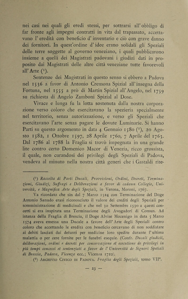 nei casi nei quali gli eredi stessi, per sottrarsi all’obbligo di fin* fronte agli impegni contratti in vita dal trapassato, accetta¬ vano r eredità con beneficio d’inventario e ciò con grave danno dei fornitori. In quest’ordine d’idee erano solidali gli Speziali delle terre soggette al governo veneziano, i quali pubblicarono insieme a quelli dei Magistrati padovani i giudizi dati in pro¬ posito dai Magistrati delle altre città veneziane tutte favorevoli all’Arte (^). Sentenze dei Magistrati in questo senso si ebbero a Padova nel 1536 a flivor di Antonio Cremona Spizial all’insegna della Fortuna, nel 1555 a prò di Martin Spizial all’Angelo, nel 1759 su richiesta di Angelo Zamboni Spizial al Dose. Vivace e lunga fu la lotta sostenuta dalla nostra corpora¬ zione verso coloro che esercitavano la spezieria specialmente nel territorio, senza autorizzazione, e verso gli Speziali che esercitavano l’arte senza pagare le dovute Luminarie. Si hanno Parti su questo argomento in data 4 Gennaio 1580 (^), 20 Ago¬ sto 1582, I Ottobre 1597, 28 Aprile 1760, 7 Aprile del 1763. Dal 1786 al 1788 la Fraglia si trovò impegnata in una grande lite contro certo Domenico Macor di Venezia, ricco grossista, il quale, non curandosi dei privilegi degli Speziali di Padova, vendeva al minuto nella nostra città generi che i Gastaldi rite- (') Raccolta di Parti Ducali, Provvisioni, Ordini, Decreti, Terniina- ■s^ioni, Giudis^i, Suffragi e Deliberazioni a favor di cadaun Collegio, Uni¬ versità, e Magnifica Arte degli Speziali, in Verona, Moroni, 1767. Va ricordato che sin dal 7 Marzo 1524 con Terminazione del Doge Antonio Sanudo erasi riconosciuto il valore dei crediti degli Speziali per somministrazione di medicinali e che nel 30 Settembre 1530 a questi con¬ cetti si era inspirata una Terminazione degli Avogadori di Comun. Ad istanza della Fraglia di Brescia, il Doge Alvise Mocenigo in data 5 Marzo 1574 aveva emessa una Ducale a favore dell’Arte degli Speziali contro coloro che accettando le eredità con beneficio cercavano di non soddisfare ai debiti lasciati dai defunti per medicine loro spedite durante l’ultima malattia o per cere fornite per le funebri esequie. (Confr. Ducali giudicii, deliberazioni, ordini e decreti per conservazione et esecutione de privilegi in più tempi concessi et sentenziati a favor de V Università de Signori Spetiali di Brescia, Padova, Vicenza ecc. ; Vicenza 1722). (^) Archivio Civico di Padova. P'raglia degli Speziali, tomo VII®.