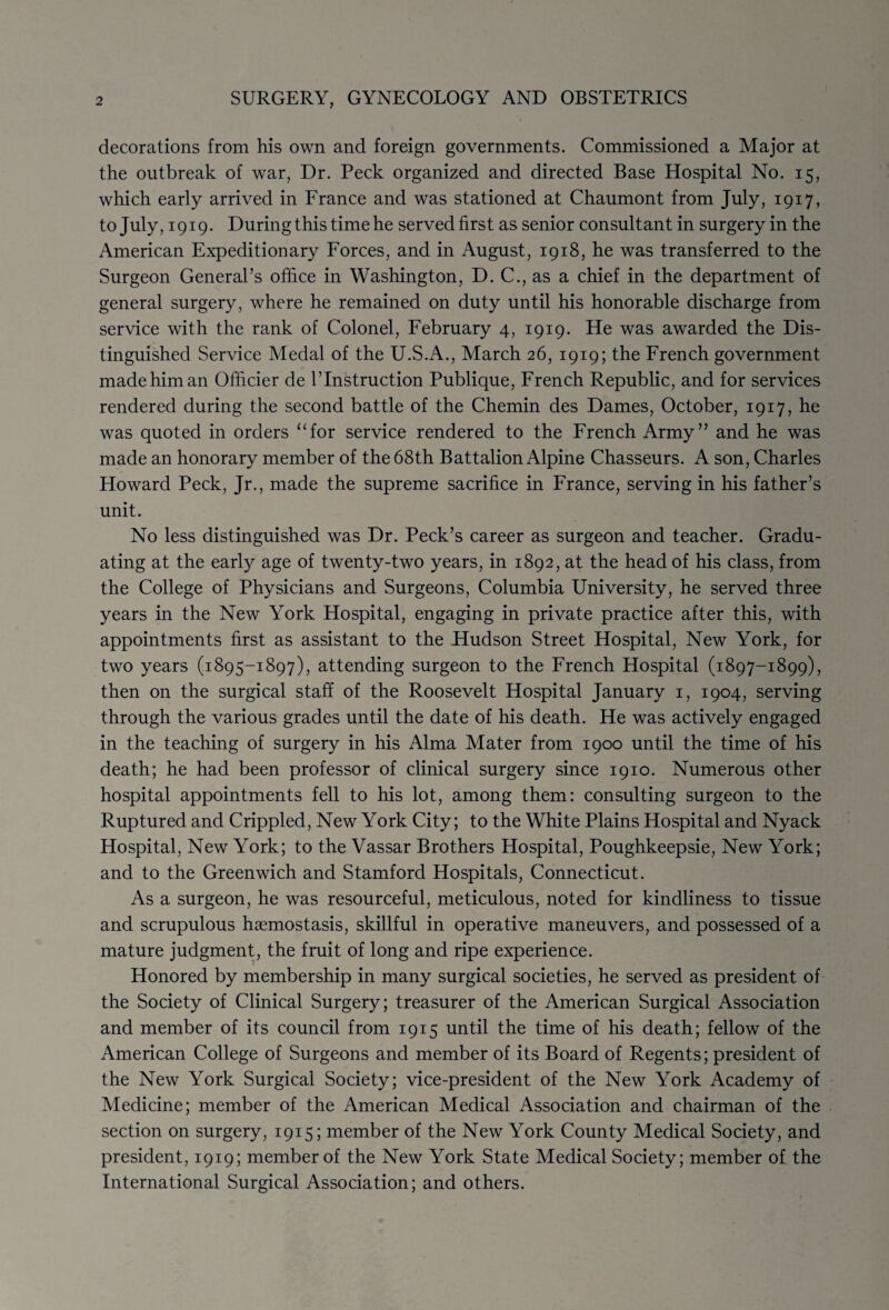 decorations from his own and foreign governments. Commissioned a Major at the outbreak of war, Dr. Peck organized and directed Base Hospital No. 15, which early arrived in France and was stationed at Chaumont from July, 1917, to July, 1919. During this time he served first as senior consultant in surgery in the American Expeditionary Forces, and in August, 1918, he was transferred to the Surgeon General’s office in Washington, D. C., as a chief in the department of general surgery, where he remained on duty until his honorable discharge from service with the rank of Colonel, February 4, 1919. He was awarded the Dis¬ tinguished Service Medal of the U.S.A., March 26, 1919; the French government made him an Officier de l’lnstruction Publique, French Republic, and for services rendered during the second battle of the Chemin des Dames, October, 1917, he was quoted in orders “for service rendered to the French Army” and he was made an honorary member of the 68th Battalion Alpine Chasseurs. A son, Charles Howard Peck, Jr., made the supreme sacrifice in France, serving in his father’s unit. No less distinguished was Dr. Peck’s career as surgeon and teacher. Gradu¬ ating at the early age of twenty-two years, in 1892, at the head of his class, from the College of Physicians and Surgeons, Columbia University, he served three years in the New York Hospital, engaging in private practice after this, with appointments first as assistant to the Hudson Street Hospital, New York, for two years (1895-1897), attending surgeon to the French Hospital (1897-1899), then on the surgical staff of the Roosevelt Hospital January 1, 1904, serving through the various grades until the date of his death. He was actively engaged in the teaching of surgery in his Alma Mater from 1900 until the time of his death; he had been professor of clinical surgery since 1910. Numerous other hospital appointments fell to his lot, among them: consulting surgeon to the Ruptured and Crippled, New York City; to the White Plains Hospital and Nyack Hospital, New York; to the Vassar Brothers Hospital, Poughkeepsie, New York; and to the Greenwich and Stamford Hospitals, Connecticut. As a surgeon, he was resourceful, meticulous, noted for kindliness to tissue and scrupulous haemostasis, skillful in operative maneuvers, and possessed of a mature judgment, the fruit of long and ripe experience. Honored by membership in many surgical societies, he served as president of the Society of Clinical Surgery; treasurer of the American Surgical Association and member of its council from 1915 until the time of his death; fellow of the American College of Surgeons and member of its Board of Regents; president of the New York Surgical Society; vice-president of the New York Academy of Medicine; member of the American Medical Association and chairman of the section on surgery, 1915; member of the New York County Medical Society, and president, 1919; member of the New York State Medical Society; member of the International Surgical Association; and others.