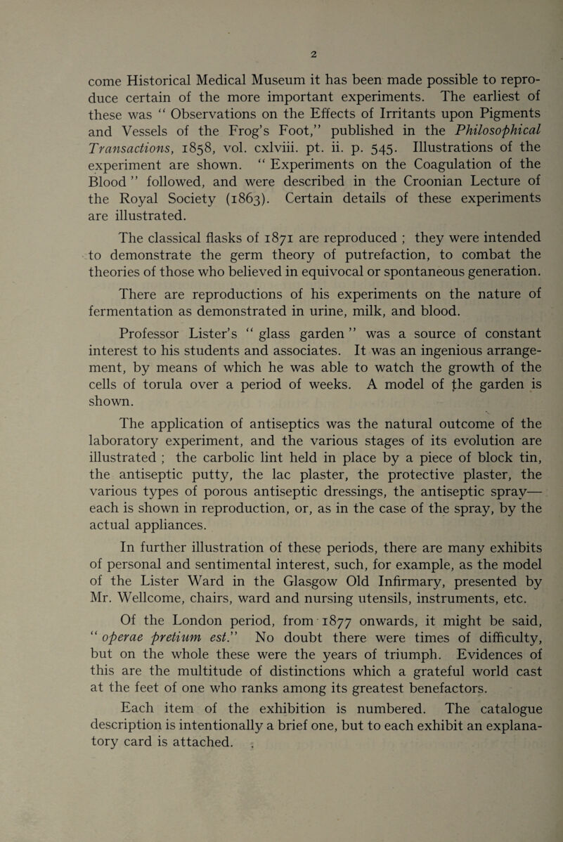 come Historical Medical Museum it has been made possible to repro¬ duce certain of the more important experiments. The earliest of these was “ Observations on the Effects of Irritants upon Pigments and Vessels of the Frog’s Foot,” published in the Philosophical Transactions, 1858, vol. cxlviii. pt. ii. p. 545. Illustrations of the experiment are shown. “ Experiments on the Coagulation of the Blood ” followed, and were described in the Croonian Lecture of the Royal Society (1863). Certain details of these experiments are illustrated. The classical flasks of 1871 are reproduced ; they were intended to demonstrate the germ theory of putrefaction, to combat the theories of those who believed in equivocal or spontaneous generation. There are reproductions of his experiments on the nature of fermentation as demonstrated in urine, milk, and blood. Professor Lister’s “ glass garden ” was a source of constant interest to his students and associates. It was an ingenious arrange¬ ment, by means of which he was able to watch the growth of the cells of torula over a period of weeks. A model of the garden is shown. The application of antiseptics was the natural outcome of the laboratory experiment, and the various stages of its evolution are illustrated ; the carbolic lint held in place by a piece of block tin, the antiseptic putty, the lac plaster, the protective plaster, the various types of porous antiseptic dressings, the antiseptic spray— each is shown in reproduction, or, as in the case of the spray, by the actual appliances. In further illustration of these periods, there are many exhibits of personal and sentimental interest, such, for example, as the model of the Lister Ward in the Glasgow Old Infirmary, presented by Mr. Wellcome, chairs, ward and nursing utensils, instruments, etc. Of the London period, from 1877 onwards, it might be said, “ operae pretium estT No doubt there were times of difficulty, but on the whole these were the years of triumph. Evidences of this are the multitude of distinctions which a grateful world cast at the feet of one who ranks among its greatest benefactors. Each item of the exhibition is numbered. The catalogue description is intentionally a brief one, but to each exhibit an explana¬ tory card is attached.