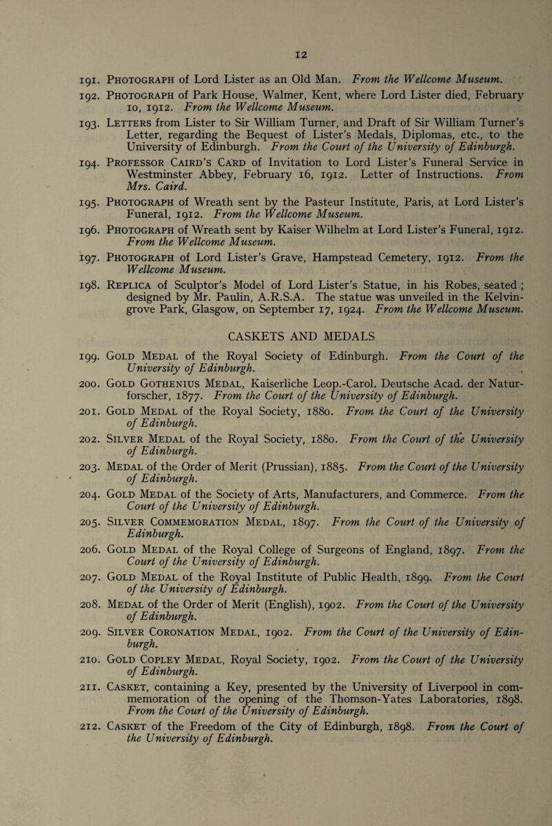 191. Photograph of Lord Lister as an Old Man. From the Wellcome Museum. 192. Photograph of Park House, Walmer, Kent, where Lord Lister died, February 10, 1912. From the Wellcome Museum. 193. Letters from Lister to Sir William Turner, and Draft of Sir William Turner’s Letter, regarding the Bequest of Lister’s Medals, Diplomas, etc., to the University of Edinburgh. From the Court of the University of Edinburgh. 194. Professor Caird’s Card of Invitation to Lord Lister’s Funeral Service in Westminster Abbey, February 16, 1912. Letter of Instructions. From Mrs. Caird. 195. Photograph of Wreath sent by the Pasteur Institute, Paris, at Lord Lister’s Funeral, 1912. From the Wellcome Museum. 196. Photograph of Wreath sent by Kaiser Wilhelm at Lord Lister’s Funeral, 1912. From the Wellcome Museum. 197. Photograph of Lord Lister’s Grave, Hampstead Cemetery, 1912. From the Wellcome Museum. 198. Replica of Sculptor’s Model of Lord Lister’s Statue, in his Robes, seated ; designed by Mr. Paulin, A.R.S.A. The statue was unveiled in the Kelvin- grove Park, Glasgow, on September 17, 1924. From the Wellcome Museum. CASKETS AND MEDALS 199. Gold Medal of the Royal Society of Edinburgh. From the Court of the University of Edinburgh. 200. Gold Gothenius Medal, Kaiserliche Leop.-Carol. Deutsche Acad, der Natur- forscher, 1877. From the Court of the University of Edinburgh. 201. Gold Medal of the Royal Society, 1880. From the Court of the University of Edinburgh. 202. Silver Medal of the Royal Society, 1880. From the Court of tlie University of Edinburgh. 203. Medal of the Order of Merit (Prussian), 1885. From the Court of the University of Edinburgh. 204. Gold Medal of the Society of Arts, Manufacturers, and Commerce. From the Court of the University of Edinburgh. 205. Silver Commemoration Medal, 1897. From the Court of the University of Edinburgh. 206. Gold Medal of the Royal College of Surgeons of England, 1897. From the Court of the University of Edinburgh. 207. Gold Medal of the Royal Institute of Public Health, 1899. From the Court of the University of Edinburgh. 208. Medal of the Order of Merit (English), 1902. From the Court of the University of Edinburgh. 209. Silver Coronation Medal, 1902. From the Court of the University of Edin¬ burgh. 210. Gold Copley Medal, Royal Society, 1902. From the Court of the University of Edinburgh. 211. Casket, containing a Key, presented by the University of Liverpool in com¬ memoration of the opening of the Thomson-Yates Laboratories, 1898. From the Court of the University of Edinburgh. 212. Casket of the Freedom of the City of Edinburgh, 1898. From the Court of the University of Edinburgh.