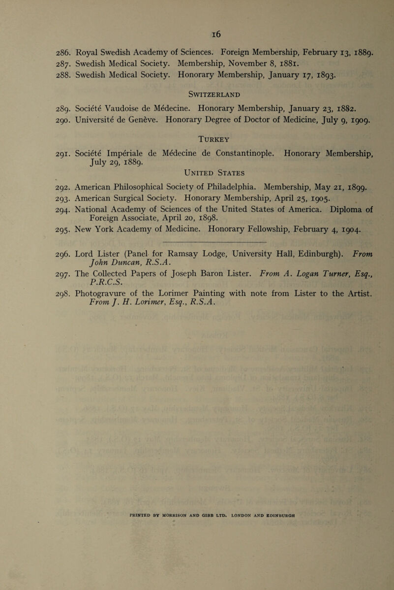 286. 287. 288. 289. 290. 291. 292. 293- 294. 295- 296. 297. 298. Royal Swedish Academy of Sciences. Foreign Membership, February 13, 1889. Swedish Medical Society. Membership, November 8, 1881. Swedish Medical Society. Honorary Membership, January 17, 1893. Switzerland Societe Vaudoise de Medecine. Honorary Membership, January 23, 1882. Universite de Geneve. Honorary Degree of Doctor of Medicine, July 9, 1909. Turkey Societe Imperiale de Medecine de Constantinople. Honorary Membership, July 29, 1889. United States American Philosophical Society of Philadelphia. Membership, May 21, 1899. American Surgical Society. Honorary Membership, April 25, 1905. National Academy of Sciences of the United States of America. Diploma of Foreign Associate, April 20, 1898. New York Academy of Medicine. Honorary Fellowship, February 4, 1904. Lord Lister (Panel for Ramsay Lodge, University Hall, Edinburgh). From John Duncan, R.S.A. The Collected Papers of Joseph Baron Lister. From A. Logan Turner, Esq., P.R.C.S. Photogravure of the Lorimer Painting with note from Lister to the Artist. From J. H. Lorimer, Esq., R.S.A. PRINTED BV MORRISON AND GIBB LTD. LONDON AND EDINBURGH