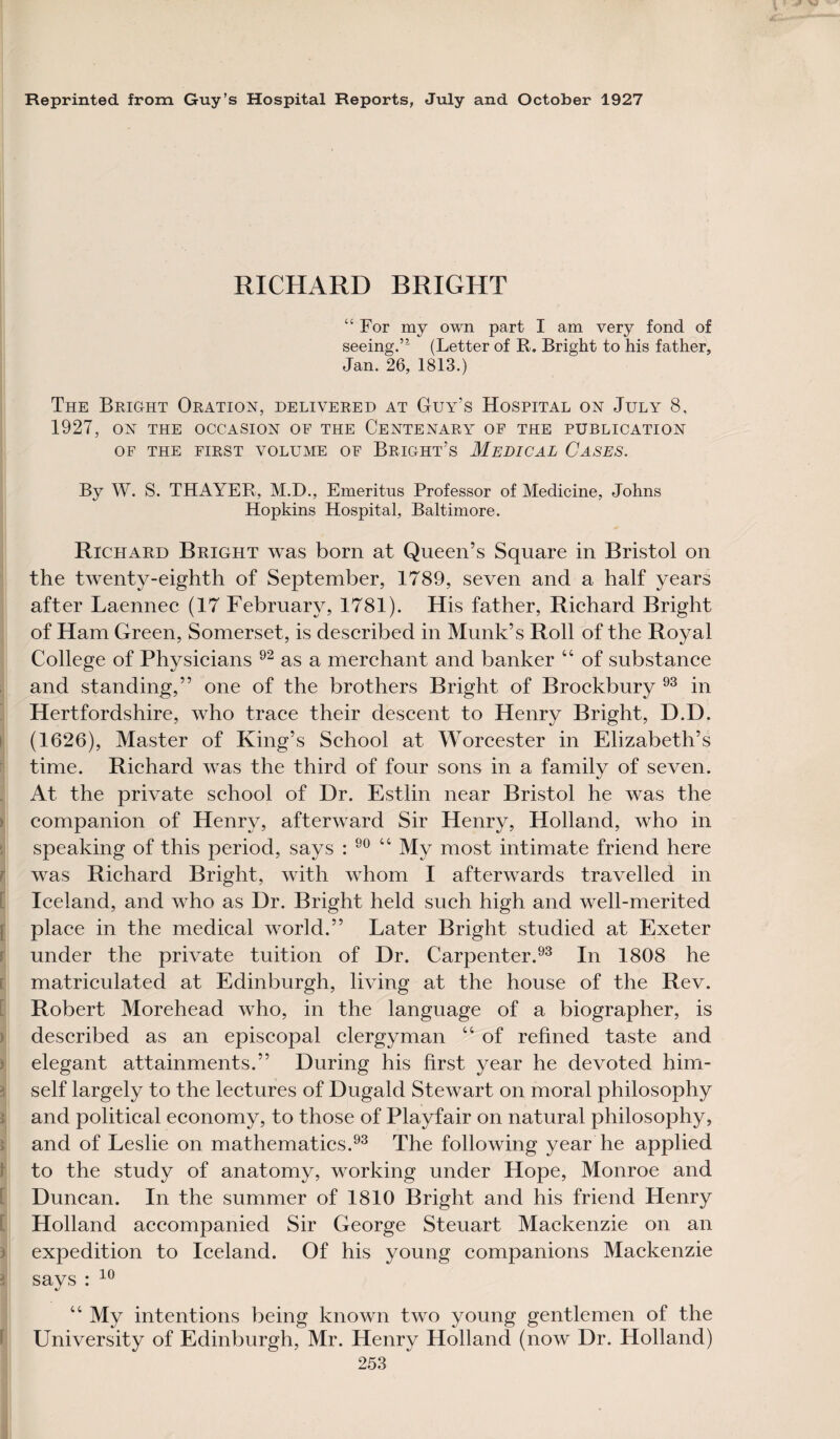 Reprinted from Guy’s Hospital Reports, July and October 1927 RICHARD BRIGHT “For my own part I am very fond of seeing.’* (Letter of R, Bright to his father, Jan. 26, 1813.) The Bright Oration, delivered at Guy’s Hospital on July 8, 1927, ON THE OCCASION OF THE CENTENARY OF THE PUBLICATION OF THE FIRST VOLUME OF BRIGHT’S MEDICAL CASES. By W. S. THAYER, M.D., Emeritus Professor of Medicine, Johns Hopkins Hospital, Baltimore. Richard Bright was bom at Queen’s Square in Bristol on the twenty-eighth of September, 1789, seven and a half years after Laennec (17 February, 1781). His father, Richard Bright of Ham Green, Somerset, is described in Munk’s Roll of the Royal College of Physicians 92 as a merchant and banker “ of substance and standing,” one of the brothers Bright of Brockbury 93 in Hertfordshire, who trace their descent to Henry Bright, D.D. (1626), Master of King’s School at Worcester in Elizabeth’s time. Richard wTas the third of four sons in a family of seven. At the private school of Dr. Estlin near Bristol he was the companion of Henry, afterward Sir Henry, Holland, who in speaking of this period, says : 90 “ My most intimate friend here was Richard Bright, with whom I afterwards travelled in Iceland, and who as Dr. Bright held such high and well-merited place in the medical world.” Later Bright studied at Exeter under the private tuition of Dr. Carpenter.93 In 1808 he matriculated at Edinburgh, living at the house of the Rev. Robert Morehead who, in the language of a biographer, is described as an episcopal clergyman “ of refined taste and elegant attainments.” During his first year he devoted him¬ self largely to the lectures of Dugald Stewart on moral philosophy and political economy, to those of Playfair on natural philosophy, and of Leslie on mathematics.93 The following year he applied to the study of anatomy, working under Hope, Monroe and Duncan. In the summer of 1810 Bright and his friend Henry Holland accompanied Sir George Steuart Mackenzie on an expedition to Iceland. Of his young companions Mackenzie says : 10 “ My intentions being known two young gentlemen of the University of Edinburgh, Mr. Henry Holland (now Dr. Holland)