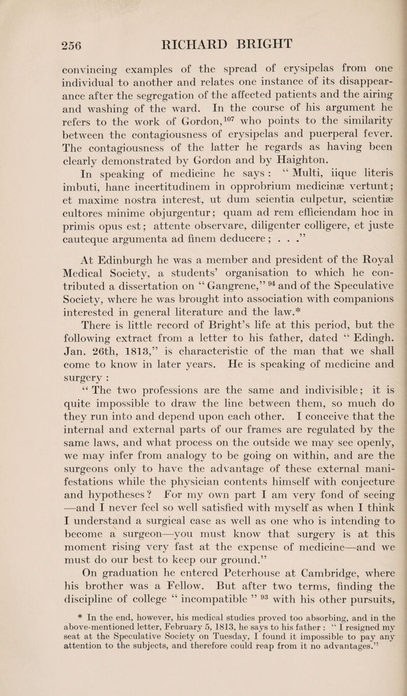 convincing examples of the spread of erysipelas from one individual to another and relates one instance of its disappear¬ ance after the segregation of the affected patients and the airing and washing of the ward. In the course of his argument he refers to the work of Gordon,107 who points to the similarity between the contagiousness of erysipelas and puerperal fever. The contagiousness of the latter he regards as having been clearly demonstrated by Gordon and by Haighton. In speaking of medicine he says : 44 Multi, iique literis imbuti, hanc incertitudinem in opprobrium medicinge vertunt; et maxime nostra interest, ut dum scientia culpetur, scientise cultores minime objurgentur; quam ad rem efficiendam hoc in primis opus est; attente observare, diligenter colligere, et juste cauteque argumenta ad finem deducere ; . . At Edinburgh he was a member and president of the Royal Medical Society, a students’ organisation to which he con¬ tributed a dissertation on 44 Gangrene,” 94 and of the Speculative Society, where he was brought into association with companions interested in general literature and the law.* There is little record of Bright’s life at this period, but the following extract from a letter to his father, dated 64 Edingh. Jan. 26th, 1813,” is characteristic of the man that we shall come to know in later years. He is speaking of medicine and surgery : “The two professions are the same and indivisible; it is quite impossible to draw the line between them, so much do they run into and depend upon each other. I conceive that the internal and external parts of our frames are regulated by the same laws, and what process on the outside we may see openly, we may infer from analogy to be going on within, and are the surgeons only to have the advantage of these external mani¬ festations while the physician contents himself with conjecture and hypotheses ? For my own part I am very fond of seeing —and I never feel so well satisfied with myself as when I think I understand a surgical case as well as one who is intending to become a surgeon—you must know that surgery is at this moment rising very fast at the expense of medicine—and we must do our best to keep our ground.” On graduation he entered Peterhouse at Cambridge, where his brother was a Fellow. But after two terms, finding the discipline of college 44 incompatible ” 93 with his other pursuits, * In the end, however, his medical studies proved too absorbing, and in the above-mentioned letter, February 5, 1813, he says to his father : “I resigned my seat at the Speculative Society on Tuesday, I found it impossible to pay any attention to the subjects, and therefore could reap from it no advantages.”'