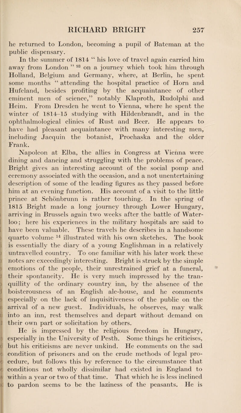 he returned to London, becoming a pupil of Bateman at the public dispensary. In the summer of 1814 “ his love of travel again carried him away from London ” 93 on a journey which took him through Holland, Belgium and Germany, where, at Berlin, he spent some months “ attending the hospital practice of Horn and Hufeland, besides profiting by the acquaintance of other eminent men of science,” notably Klaproth, Rudolphi and Heim. From Dresden he went to Vienna, where he spent the winter of 1814-15 studying with Hildenbrandt, and in the ophthalmological clinics of Rust and Beer. He appears to have had pleasant acquaintance with many interesting men, including Jacquin the botanist, Frochaska and the older Frank. Napoleon at Elba, the allies in Congress at Vienna were dining and dancing and struggling with the problems of peace. Bright gives an interesting account of the social pomp and ceremony associated with the occasion, and a not unentertaining description of some of the leading figures as they passed before him at an evening function. His account of a visit to the little prince at Schonbrunn is rather touching. In the spring of 1815 Bright made a long journey through Lower Hungary, arriving in Brussels again two weeks after the battle of Water¬ loo ; here his experiences in the military hospitals are said to have been valuable. These travels he describes in a handsome quarto volume 14 illustrated with his own sketches. The book is essentially the diary of a young Englishman in a relatively untravelled country. To one familiar with his later work these notes are exceedingly interesting. Bright is struck by the simple emotions of the people, their unrestrained grief at a funeral, their spontaneity. He is very much impressed by the tran¬ quillity of the ordinary country inn, by the absence of the boisterousness of an English ale-house, and he comments especially on the lack of inquisitiveness of the public on the arrival of a new guest. Individuals, he observes, may walk ri into an inn, rest themselves and depart without demand on i their own part or solicitation by others. He is impressed by the religious freedom in Hungary, especially in the University of Pesth. Some things he criticises, but his criticisms are never unkind. He comments on the sad condition of prisoners and on the crude methods of legal pro¬ cedure, but follows this by reference to the circumstance that conditions not wholly dissimilar had existed in England to / within a year or two of that time. That which he is less inclined to pardon seems to be the laziness of the peasants. He is