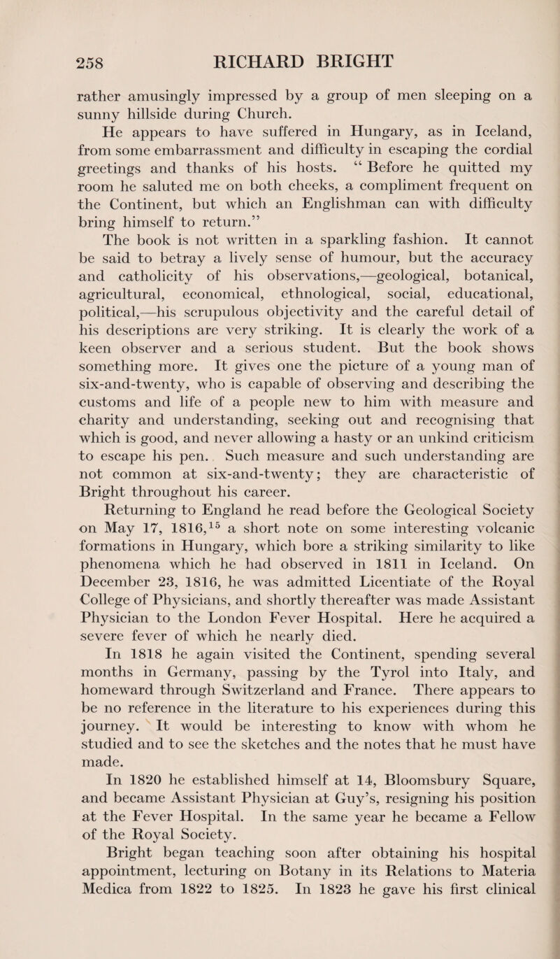 rather amusingly impressed by a group of men sleeping on a sunny hillside during Church. He appears to have suffered in Hungary, as in Iceland, from some embarrassment and difficulty in escaping the cordial greetings and thanks of his hosts. “ Before he quitted my room he saluted me on both cheeks, a compliment frequent on the Continent, but which an Englishman can with difficulty bring himself to return.” The book is not written in a sparkling fashion. It cannot be said to betray a lively sense of humour, but the accuracy and catholicity of his observations,—geological, botanical, agricultural, economical, ethnological, social, educational, political,—his scrupulous objectivity and the careful detail of his descriptions are very striking. It is clearly the work of a keen observer and a serious student. But the book shows something more. It gives one the picture of a young man of six-and-twenty, who is capable of observing and describing the customs and life of a people new to him with measure and charity and understanding, seeking out and recognising that which is good, and never allowing a hasty or an unkind criticism to escape his pen. Such measure and such understanding are not common at six-and-twenty; they are characteristic of Bright throughout his career. Returning to England he read before the Geological Society on May 17, 1816,15 a short note on some interesting volcanic formations in Hungary, which bore a striking similarity to like phenomena which he had observed in 1811 in Iceland. On December 28, 1816, he was admitted Licentiate of the Royal College of Physicians, and shortly thereafter was made Assistant Physician to the London Fever Hospital. Here he acquired a severe fever of which he nearly died. In 1818 he again visited the Continent, spending several months in Germany, passing by the Tyrol into Italy, and homeward through Switzerland and France. There appears to be no reference in the literature to his experiences during this journey. It would be interesting to know with whom he studied and to see the sketches and the notes that he must have made. In 1820 he established himself at 14, Bloomsbury Square, and became Assistant Physician at Guy’s, resigning his position at the Fever Hospital. In the same year he became a Fellow of the Royal Society. Bright began teaching soon after obtaining his hospital appointment, lecturing on Botany in its Relations to Materia Medica from 1822 to 1825. In 1823 he gave his first clinical