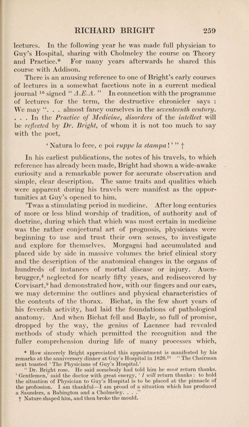 lectures. In the following year he was made full physician to Guy’s Hospital, sharing with Cholmeley the course on Theory and Practice.* For many years afterwards he shared this course with Addison. There is an amusing reference to one of Bright’s early courses of lectures in a somewhat facetious note in a current medical journal 16 signed “ A .E.A. ” In connection with the programme of lectures for the term, the destructive chronicler says : We may “. . . almost fancy ourselves in the seventeenth century. . . . In the Practice of Medicine, disorders of the intellect will be reflected by Dr. Bright, of whom it is not too much to say with the poet, 4 Natura lo fece, e poi rwppe la stamp a! ’ ” f In his earliest publications, the notes of his travels, to which reference has already been made, Bright had shown a wide-awake curiosity and a remarkable power for accurate observation and. simple, clear description. The same traits and qualities which were apparent during his travels were manifest as the oppor¬ tunities at Guy’s opened to him. ’Twas a stimulating period in medicine. After long centuries of more or less blind worship of tradition, of authority and of doctrine, during which that which was most certain in medicine was the rather conjectural art of prognosis, physicians were beginning to use and trust their own senses, to investigate and explore for themselves. Morgagni had accumulated and placed side by side in massive volumes the brief clinical story and the description of the anatomical changes in the organs of hundreds of instances of mortal disease or injury. Auen- brugger,4 neglected for nearly fifty years, and rediscovered by Corvisart,9 had demonstrated how, with our fingers and our ears, we may determine the outlines and physical characteristics of the contents of the thorax. Bichat, in the few short years of his feverish activity, had laid the foundations of pathological anatomy. And when Bichat fell and Bayle, so full of promise, dropped by the way, the genius of Laennec had revealed methods of study which permitted the recognition and the fuller comprehension during life of many processes which, * How sincerely Bright appreciated this appointment is manifested by his remarks at the anniversary dinner at Guy’s Hospital in 1826.21 “ The Chairman next toasted ‘ The Physicians of Guy’s Hospital.’ “ Dr. Bright rose. He said somebody had told him he must return thanks. ‘ Gentlemen,’ said the doctor with great energy, ‘ I will return thanks : to hold the situation of Physician to Guy’s Hospital is to be placed at the pinnacle of the profession. I am thankful—I am proud of a situation which has produced a Saunders, a Babington and a Cholmeley. ...” | Nature shaped him, and then broke the mould.