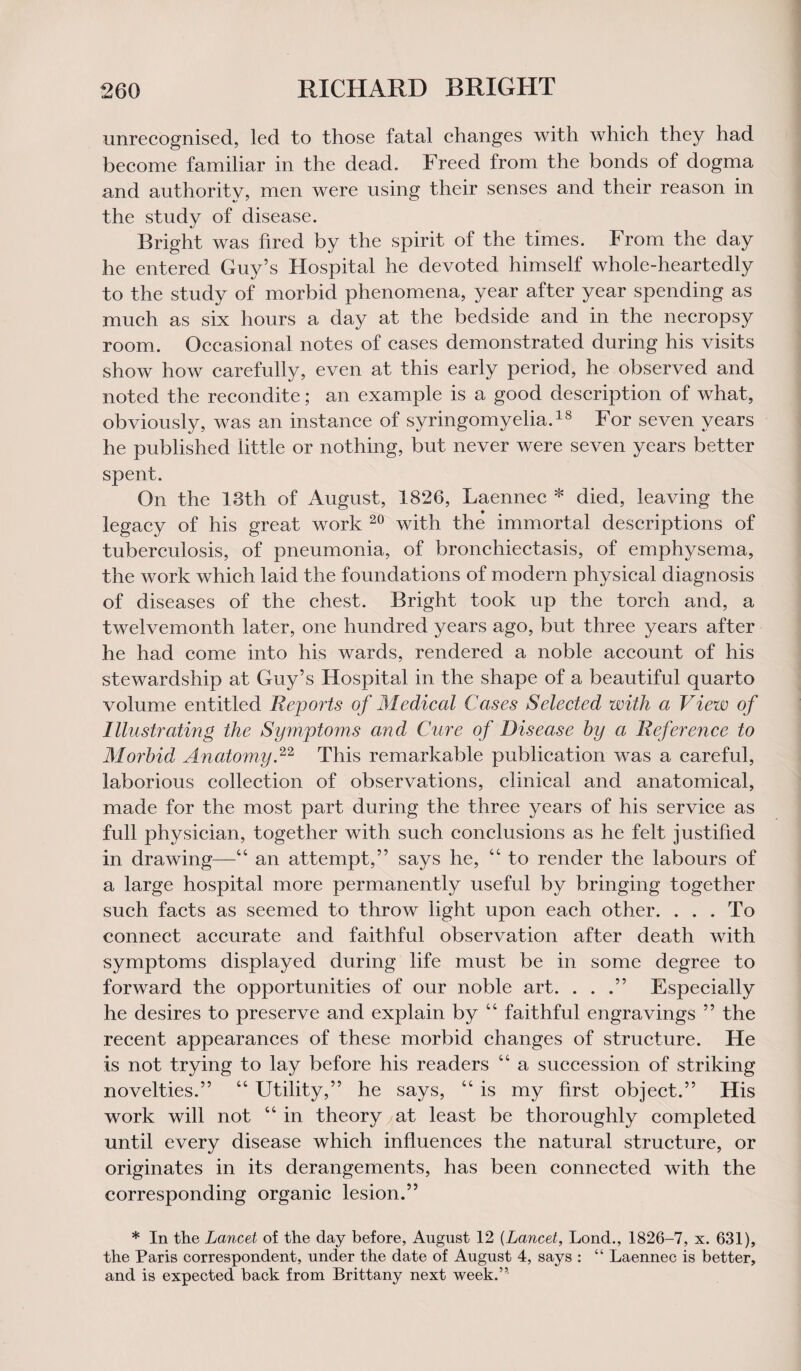 unrecognised, led to those fatal changes with which they had become familiar in the dead. Freed from the bonds of dogma and authority, men were using their senses and their reason in the study of disease. Bright was fired by the spirit of the times. From the day he entered Guy’s Hospital he devoted himself whole-heartedly to the study of morbid phenomena, year after year spending as much as six hours a day at the bedside and in the necropsy room. Occasional notes of cases demonstrated during his visits show how carefully, even at this early period, he observed and noted the recondite; an example is a good description of what, obviously, was an instance of syringomyelia.18 For seven years he published little or nothing, but never were seven years better spent. On the 13th of August, 1826, Laennec * died, leaving the legacy of his great work 20 with the immortal descriptions of tuberculosis, of pneumonia, of bronchiectasis, of emphysema, the work which laid the foundations of modern physical diagnosis of diseases of the chest. Bright took up the torch and, a twelvemonth later, one hundred years ago, but three years after he had come into his wards, rendered a noble account of his stewardship at Guy’s Hospital in the shape of a beautiful quarto volume entitled Reports of Medical Cases Selected with a View of Illustrating the Symptoms and Cure of Disease by a Reference to Morbid Anatomy,22 This remarkable publication was a careful, laborious collection of observations, clinical and anatomical, made for the most part during the three years of his service as full physician, together with such conclusions as he felt justified in drawing—44 an attempt,” says he, 44 to render the labours of a large hospital more permanently useful by bringing together such facts as seemed to throw light upon each other. . . . To connect accurate and faithful observation after death with symptoms displayed during life must be in some degree to forward the opportunities of our noble art. . . .” Especially he desires to preserve and explain by 44 faithful engravings ” the recent appearances of these morbid changes of structure. He is not trying to lay before his readers 44 a succession of striking novelties.” 44 Utility,” he says, 44 is my first object.” His work will not 44 in theory at least be thoroughly completed until every disease which influences the natural structure, or originates in its derangements, has been connected with the corresponding organic lesion.” * In the Lancet of the day before, August 12 (Lancet, Lond., 1826-7, x. 631), the Paris correspondent, under the date of August 4, says : “ Laennec is better, and is expected back from Brittany next week.”