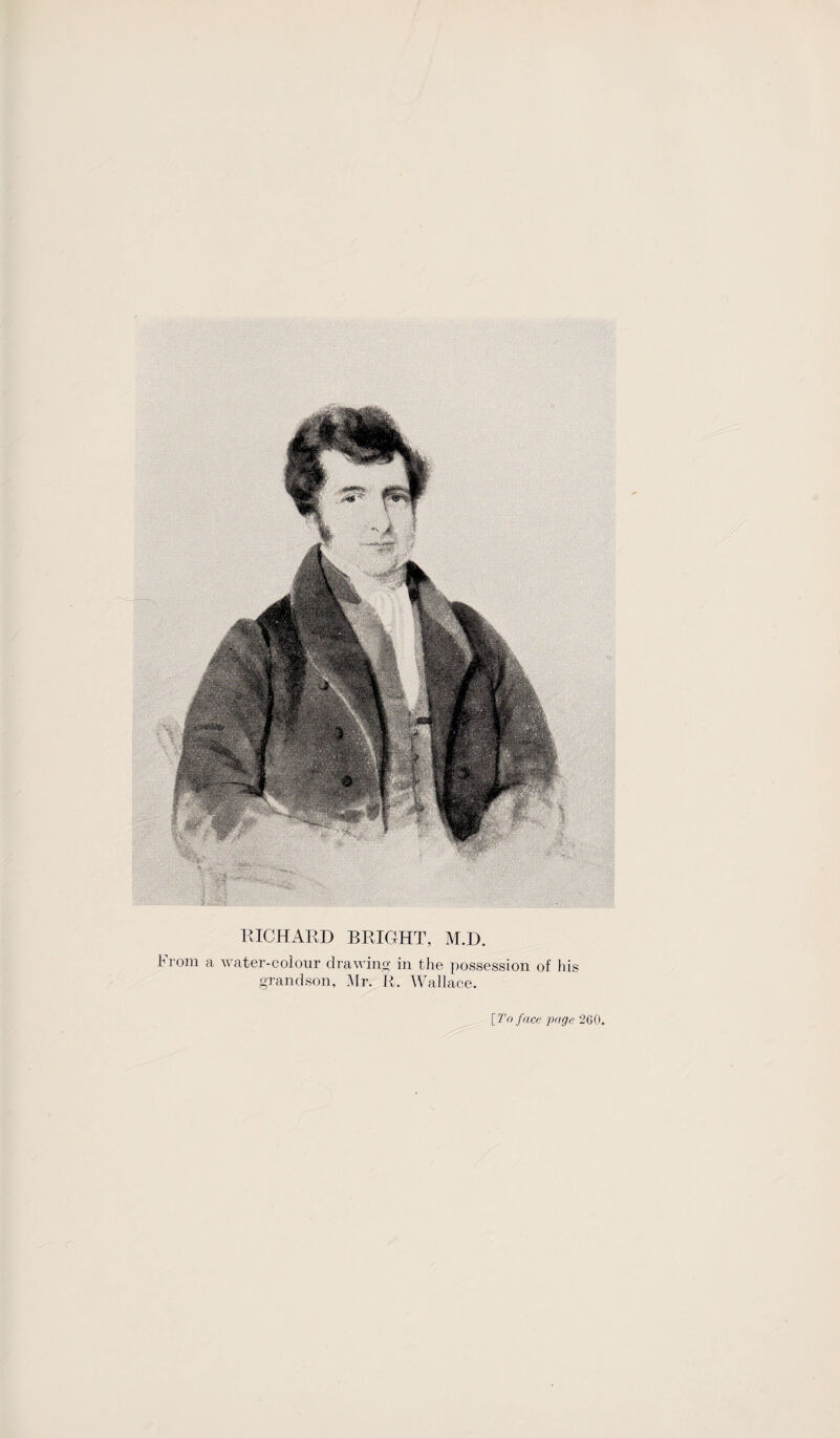r\ ■im R:: ’f, - ' ? : ■ RICHARD BRIGHT, M.D. hrorn a water-colour drawing in the possession of his grandson, Mr. R. Wallace. [To face page 260,