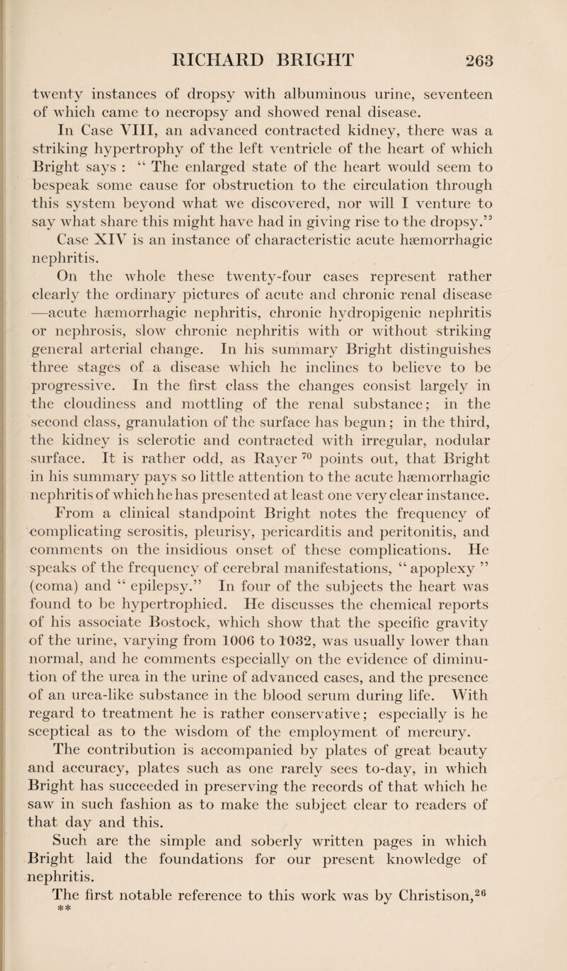 twenty instances of dropsy with albuminous urine, seventeen of which came to necropsy and showed renal disease. In Case VIII, an advanced contracted kidney, there was a striking hypertrophy of the left ventricle of the heart of which Bright says : “ The enlarged state of the heart would seem to bespeak some cause for obstruction to the circulation through this system beyond what we discovered, nor will I venture to say what share this might have had in giving rise to the dropsy.’3 Case XIV is an instance of characteristic acute haemorrhagic nephritis. On the whole these twenty-four cases represent rather clearly the ordinary pictures of acute and chronic renal disease —acute haemorrhagic nephritis, chronic hvdropigenic nephritis or nephrosis, slow chronic nephritis with or without striking general arterial change. In his summary Bright distinguishes three stages of a disease which he inclines to believe to be progressive. In the first class the changes consist largely in the cloudiness and mottling of the renal substance; in the second class, granulation of the surface has begun; in the third, the kidney is sclerotic and contracted with irregular, nodular surface. It is rather odd, as Bayer 70 points out, that Bright in his summary pays so little attention to the acute haemorrhagic nephritis of which he has presented at least one very clear instance. From a clinical standpoint Bright notes the frequency of complicating serositis, pleurisy, pericarditis and peritonitis, and comments on the insidious onset of these complications. He speaks of the frequency of cerebral manifestations, “ apoplexy ” (coma) and “ epilepsy.” In four of the subjects the heart was found to be hypertrophied. He discusses the chemical reports of his associate Bostock, which show that the specific gravity of the urine, varying from 1006 to 1032, was usually lower than normal, and he comments especially on the evidence of diminu¬ tion of the urea in the urine of advanced cases, and the presence of an urea-like substance in the blood serum during life. With regard to treatment he is rather conservative; especially is he sceptical as to the wisdom of the employment of mercury. The contribution is accompanied by plates of great beauty and accuracy, plates such as one rarely sees to-day, in which Bright has succeeded in preserving the records of that which he saw in such fashion as to make the subject clear to readers of that day and this. Such are the simple and soberly written pages in which Bright laid the foundations for our present knowledge of nephritis. The first notable reference to this work was by Christison,26