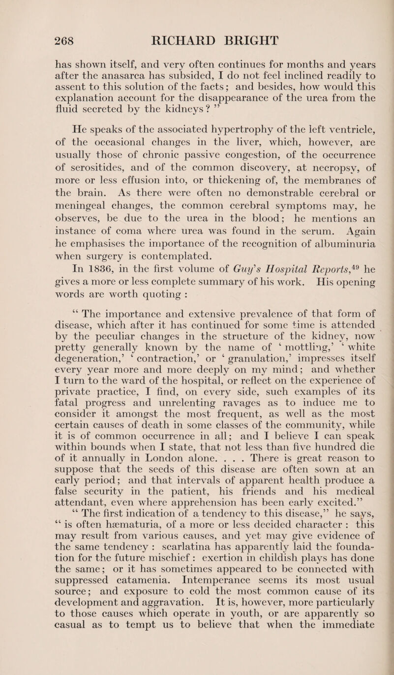 has shown itself, and very often continues for months and years after the anasarca has subsided, I do not feel inclined readily to assent to this solution of the facts; and besides, how would this explanation account for the disappearance of the urea from the fluid secreted by the kidneys? ” He speaks of the associated hypertrophy of the left ventricle, of the occasional changes in the liver, which, however, are usually those of chronic passive congestion, of the occurrence of serositides, and of the common discovery, at necropsy, of more or less effusion into, or thickening of, the membranes of the brain. As there were often no demonstrable cerebral or meningeal changes, the common cerebral symptoms may, he observes, be due to the urea in the blood; he mentions an instance of coma where urea was found in the serum. Again he emphasises the importance of the recognition of albuminuria when surgery is contemplated. In 1836, in the first volume of Guy's Hospital Reports,49 he gives a more or less complete summary of his work. His opening words are worth quoting : 44 The importance and extensive prevalence of that form of disease, which after it has continued for some time is attended by the peculiar changes in the structure of the kidney, now pretty generally known by the name of 4 mottling,’ 4 white degeneration,’ 4 contraction,’ or 4 granulation,’ impresses itself every year more and more deeply on my mind; and whether I turn to the ward of the hospital, or reflect on the experience of private practice, I find, on every side, such examples of its fatal progress and unrelenting ravages as to induce me to consider it amongst the most frequent, as well as the most certain causes of death in some classes of the community, while it is of common occurrence in all; and I believe I can speak within bounds when I state, that not less than five hundred die of it annually in London alone. . . . There is great reason to suppose that the seeds of this disease are often sown at an early period; and that intervals of apparent health produce a false security in the patient, his friends and his medical attendant, even where apprehension has been early excited.” 44 The first indication of a tendency to this disease,” he says, 44 is often hsematuria, of a more or less decided character : this may result from various causes, and yet may give evidence of the same tendency : scarlatina has apparently laid the founda- tion for the future mischief : exertion in childish plays has done the same; or it has sometimes appeared to be connected with suppressed catamenia. Intemperance seems its most usual source; and exposure to cold the most common cause of its development and aggravation. It is, however, more particularly to those causes which operate in youth, or are apparently so casual as to tempt us to believe that when the immediate
