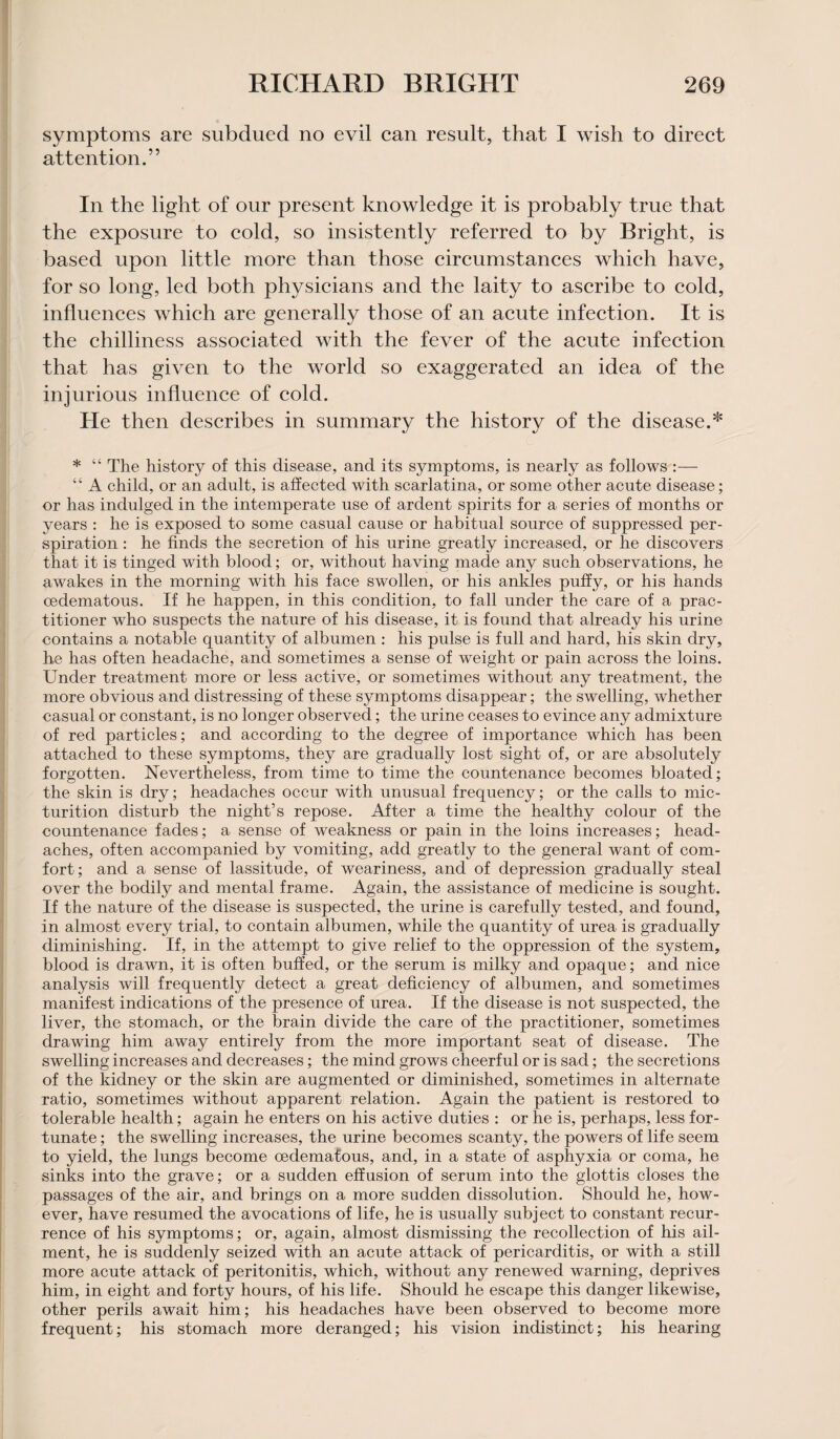 symptoms are subdued no evil can result, that I wish to direct attention.” In the light of our present knowledge it is probably true that the exposure to cold, so insistently referred to by Bright, is based upon little more than those circumstances which have, for so long, led both physicians and the laity to ascribe to cold, influences which are generally those of an acute infection. It is the chilliness associated with the fever of the acute infection that has given to the world so exaggerated an idea of the injurious influence of cold. He then describes in summary the history of the disease.* * “ The history of this disease, and its symptoms, is nearly as follows :— “ A child, or an adult, is affected with scarlatina, or some other acute disease; or has indulged in the intemperate use of ardent spirits for a series of months or years : he is exposed to some casual cause or habitual source of suppressed per¬ spiration : he finds the secretion of his urine greatly increased, or he discovers that it is tinged with blood; or, without having made any such observations, he awakes in the morning with his face swollen, or his ankles puffy, or his hands cedematous. If he happen, in this condition, to fall under the care of a prac¬ titioner who suspects the nature of his disease, it is found that already his urine contains a notable quantity of albumen : his pulse is full and hard, his skin dry, he has often headache, and sometimes a sense of weight or pain across the loins. Under treatment more or less active, or sometimes without any treatment, the more obvious and distressing of these symptoms disappear; the swelling, whether casual or constant, is no longer observed; the urine ceases to evince any admixture of red particles; and according to the degree of importance which has been attached to these symptoms, they are gradually lost sight of, or are absolutely forgotten. Nevertheless, from time to time the countenance becomes bloated; the skin is dry; headaches occur with unusual frequency; or the calls to mic¬ turition disturb the night’s repose. After a time the healthy colour of the countenance fades; a sense of weakness or pain in the loins increases; head¬ aches, often accompanied by vomiting, add greatly to the general want of com¬ fort; and a sense of lassitude, of weariness, and of depression gradually steal over the bodily and mental frame. Again, the assistance of medicine is sought. If the nature of the disease is suspected, the urine is carefully tested, and found, in almost every trial, to contain albumen, while the quantity of urea is gradually diminishing. If, in the attempt to give relief to the oppression of the system, blood is drawn, it is often buffed, or the serum is milky and opaque; and nice analysis will frequently detect a great deficiency of albumen, and sometimes manifest indications of the presence of urea. If the disease is not suspected, the liver, the stomach, or the brain divide the care of the practitioner, sometimes drawing him away entirely from the more important seat of disease. The swelling increases and decreases; the mind grows cheerful or is sad; the secretions of the kidney or the skin are augmented or diminished, sometimes in alternate ratio, sometimes without apparent relation. Again the patient is restored to tolerable health; again he enters on his active duties : or he is, perhaps, less for¬ tunate ; the swelling increases, the urine becomes scanty, the powers of life seem to yield, the lungs become oedematous, and, in a state of asphyxia or coma, he sinks into the grave; or a sudden effusion of serum into the glottis closes the passages of the air, and brings on a more sudden dissolution. Should he, how¬ ever, have resumed the avocations of life, he is usually subject to constant recur¬ rence of his symptoms; or, again, almost dismissing the recollection of his ail¬ ment, he is suddenly seized with an acute attack of pericarditis, or with a still more acute attack of peritonitis, which, without any renewed warning, deprives him, in eight and forty hours, of his life. Should he escape this danger likewise, other perils await him; his headaches have been observed to become more frequent; his stomach more deranged; his vision indistinct; his hearing