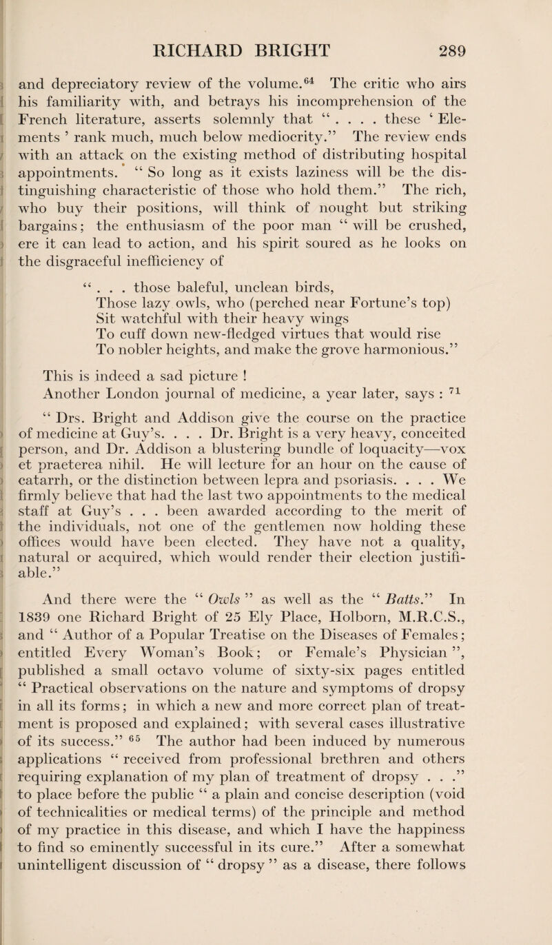 and depreciatory review of the volume.64 The critic who airs his familiarity with, and betrays his incomprehension of the French literature, asserts solemnly that 44 . . . . these 4 Ele¬ ments 5 rank much, much below mediocrity.” The review ends with an attack on the existing method of distributing hospital appointments. 44 So long as it exists laziness will be the dis¬ tinguishing characteristic of those who hold them.” The rich, who buy their positions, will think of nought but striking bargains; the enthusiasm of the poor man 44 will be crushed, ere it can lead to action, and his spirit soured as he looks on the disgraceful inefficiency of 44 . . . those baleful, unclean birds, Those lazy owls, who (perched near Fortune’s top) Sit watchful with their heavy wings To cuff down new-fledged virtues that would rise To nobler heights, and make the grove harmonious.” This is indeed a sad picture ! Another London journal of medicine, a year later, says : 71 44 Drs. Bright and Addison give the course on the practice of medicine at Guy’s. . . . Dr. Bright is a very heavy, conceited person, and Dr. Addison a blustering bundle of loquacity—-vox et praeterea nihil. He will lecture for an hour on the cause of catarrh, or the distinction between lepra and psoriasis. ... We firmly believe that had the last two appointments to the medical staff at Guy’s . . . been awarded according to the merit of the individuals, not one of the gentlemen now holding these offices would have been elected. They have not a quality, natural or acquired, which would render their election justifi¬ able.” And there were the 44 Owls ” as well as the 44 Batts.” In 1839 one Richard Bright of 25 Ely Place, Holborn, M.R.C.S., and 44 Author of a Popular Treatise on the Diseases of Females; entitled Every Woman’s Book; or Female’s Physician”, published a small octavo volume of sixty-six pages entitled 44 Practical observations on the nature and symptoms of dropsy in all its forms; in which a new and more correct plan of treat¬ ment is proposed and explained; with several eases illustrative of its success.” 65 The author had been induced by numerous applications 44 received from professional brethren and others requiring explanation of my plan of treatment of dropsy . . .” to place before the public 44 a plain and concise description (void of technicalities or medical terms) of the principle and method of my practice in this disease, and which I have the happiness to find so eminently successful in its cure.” After a somewhat unintelligent discussion of 44 dropsy ” as a disease, there follows