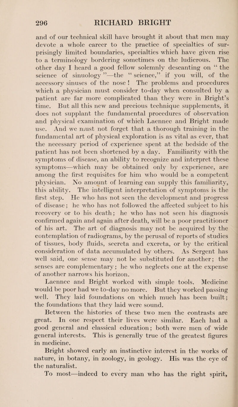 and of our technical skill have brought it about that men may devote a whole career to the practice of specialties of sur¬ prisingly limited boundaries, specialties which have given rise to a terminology bordering sometimes on the ludicrous. The other day I heard a good fellow solemnly descanting on “ the science of sinuology 55—the “ science,” if you will, of the accessory sinuses of the nose ! The problems and procedures which a physician must consider to-day when consulted by a patient are far more complicated than they were in Bright’s time. But all this new and precious technique supplements, it does not supplant the fundamental procedures of observation and physical examination of which Laennec and Bright made use. And we must not forget that a thorough training in the fundamental art of physical exploration is as vital as ever, that the necessary period of experience spent at the bedside of the patient has not been shortened by a day. Familiarity with the symptoms of disease, an ability to recognize and interpret these symptoms—which may be obtained only by experience, are among the first requisites for him who would be a competent physician. No amount of learning can supply this familiarity, this ability. The intelligent interpretation of symptoms is the first step. He who has not seen the development and progress of disease; he who has not followed the affected subject to his recovery or to his death; he who has not seen his diagnosis confirmed again and again after death, will be a poor practitioner of his art. The art of diagnosis may not be acquired by the contemplation of radiograms, by the perusal of reports of studies of tissues, body fluids, secreta and excreta, or by the critical consideration of data accumulated by others. As Sergent has well said, one sense may not be substituted for another; the senses are complementary; he who neglects one at the expense of another narrows his horizon. Laennec and Bright worked with simple tools. Medicine would be poor had we to-day no more. But they worked passing well. They laid foundations on which much has been built; the foundations that they laid were sound. Between the histories of these two men the contrasts are great. In one respect their lives were similar. Each had a good general and classical education; both were men of wide general interests. This is generally true of the greatest figures in medicine. Bright showed early an instinctive interest in the works of nature, in botany, in zoology, in geology. His was the eye of the naturalist. To most—indeed to every man who has the right spirit.