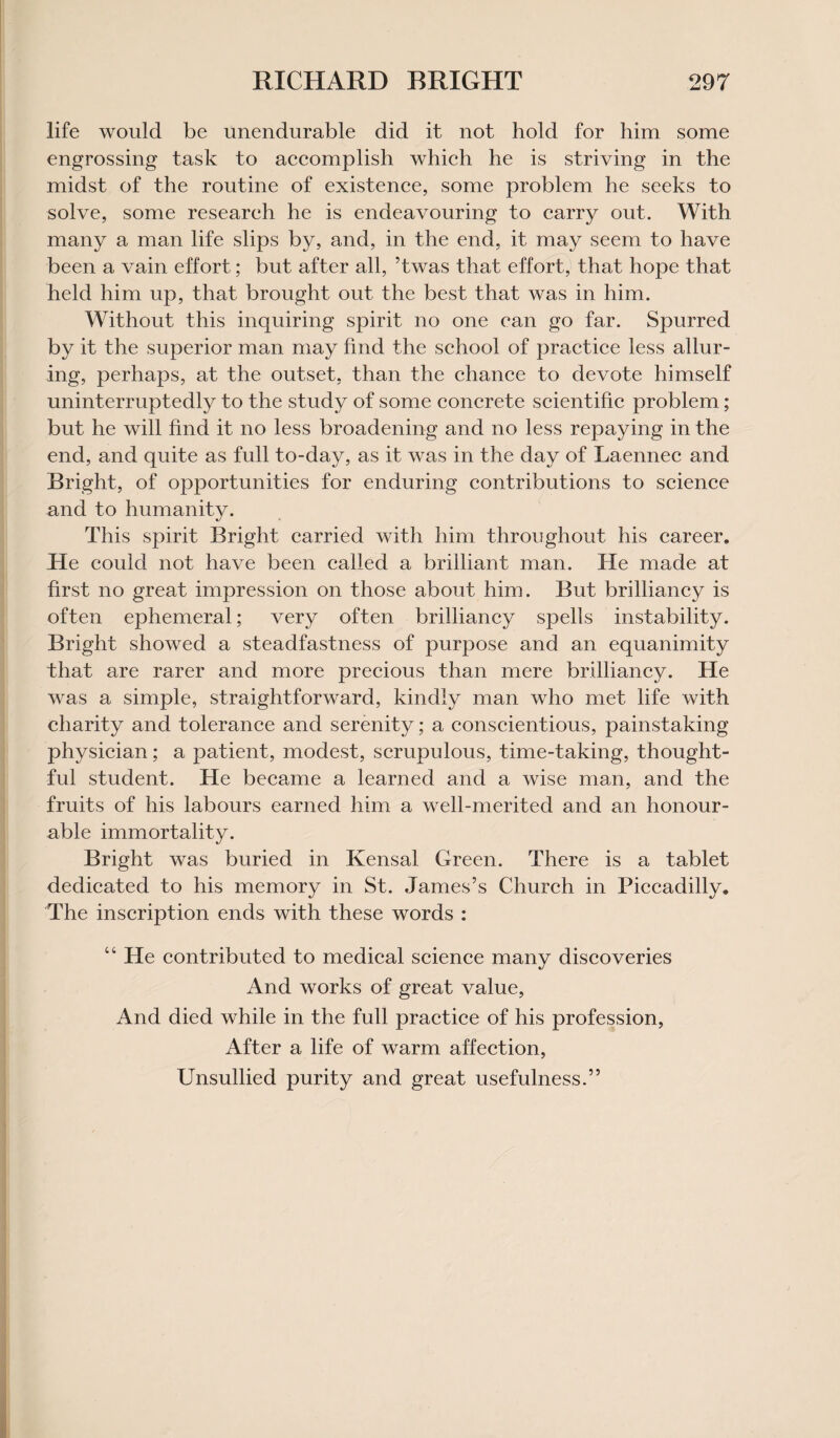 life would be unendurable did it not hold for him some engrossing task to accomplish which he is striving in the midst of the routine of existence, some problem he seeks to solve, some research he is endeavouring to carry out. With many a man life slips by, and, in the end, it may seem to have been a vain effort; but after all, ’twas that effort, that hope that held him up, that brought out the best that was in him. Without this inquiring spirit no one can go far. Spurred by it the superior man may find the school of practice less allur¬ ing, perhaps, at the outset, than the chance to devote himself uninterruptedly to the study of some concrete scientific problem; but he will find it no less broadening and no less repaying in the end, and quite as full to-day, as it was in the day of Laennec and Bright, of opportunities for enduring contributions to science and to humanity. This spirit Bright carried with him throughout his career. He could not have been called a brilliant man. He made at first no great impression on those about him. But brilliancy is often ephemeral; very often brilliancy spells instability. Bright showed a steadfastness of purpose and an equanimity that are rarer and more precious than mere brilliancy. He was a simple, straightforward, kindly man who met life with charity and tolerance and serenity; a conscientious, painstaking physician; a patient, modest, scrupulous, time-taking, thought¬ ful student. He became a learned and a wise man, and the fruits of his labours earned him a well-merited and an honour¬ able immortality. Bright was buried in Kensal Green. There is a tablet dedicated to his memory in St. James’s Church in Piccadilly. The inscription ends with these words : 44 He contributed to medical science many discoveries And works of great value, And died while in the full practice of his profession, After a life of warm affection, Unsullied purity and great usefulness.”