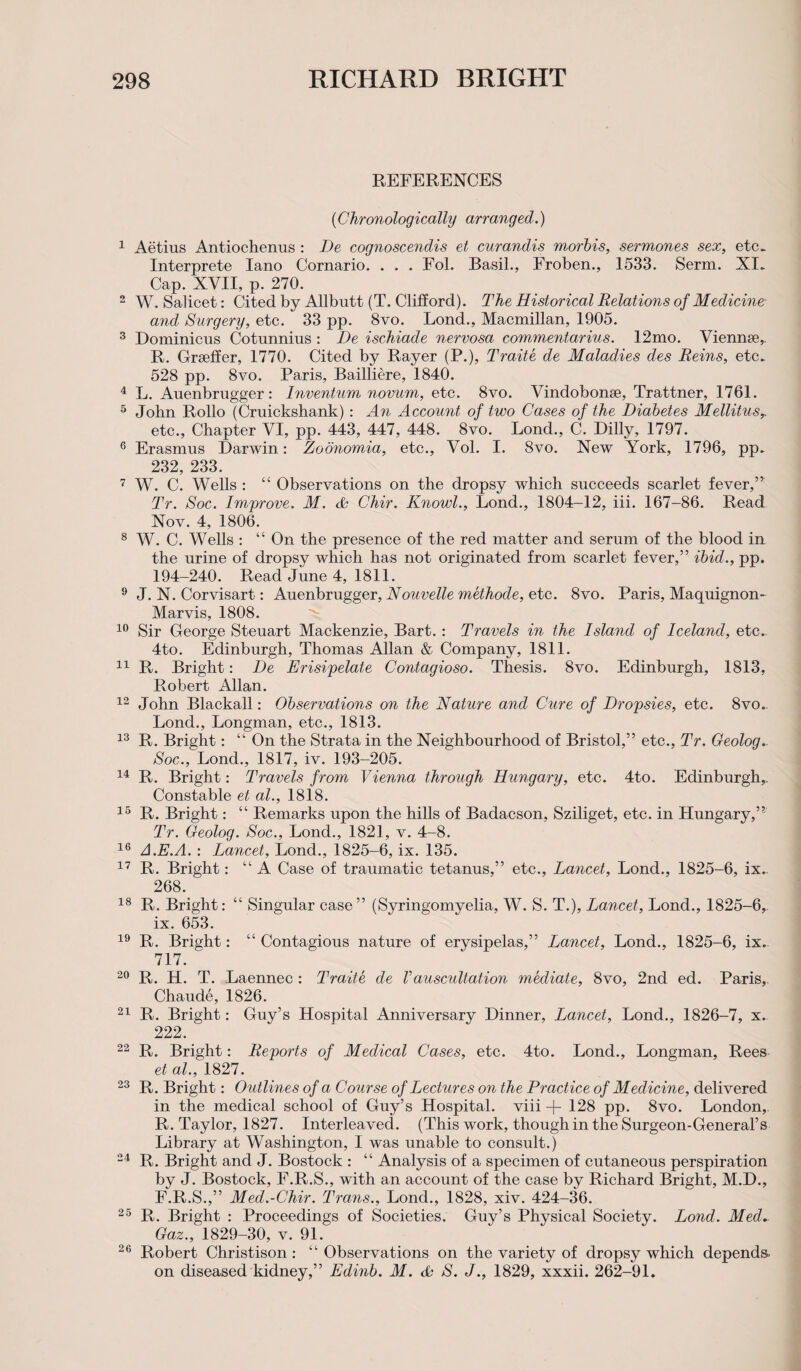 REFERENCES ('Chronologically arranged.) 1 Aetius Antiochenus : De cognoscendis et curandis morbis, sermones sex, etc. Interprete Iano Cornario. . . . Fol. Basil., Froben., 1533. Serm. XI. Cap. XVII, p. 270. 2 W. Salicet: Cited by Allbutt (T. Clifford). The Historical Relations of Medicine and Surgery, etc. 33 pp. 8vo. Lond., Macmillan, 1905. 3 Dominicus Cotunnius : De ischiade nervosa commentarius. 12mo. Viennse,- R. Grseffer, 1770. Cited by Rayer (P.), Traite de Maladies des Reins, etc. 528 pp. 8vo. Paris, Bailliere, 1840. 4 L. Auenbrugger: Invention novum, etc. 8vo. Vindobonse, Trattner, 1761. 5 John Rollo (Cruickshank): An Account of two Cases of the Diabetes Mellitus,. etc., Chapter VI, pp. 443, 447, 448. 8vo. Bond., C. Dilly, 1797. 6 Erasmus Darwin: Zoonomia, etc., Vol. I. 8vo. New York, 1796, pp. 232, 233. 7 W. C. Wells : “ Observations on the dropsy which succeeds scarlet fever,” Tr. Soc. Improve. M. & Chir. Knowl., Lond., 1804-12, iii. 167-86. Read Nov. 4, 1806. 8 W. C. Wells : “ On the presence of the red matter and serum of the blood in the urine of dropsy which has not originated from scarlet fever,” ibid., pp. 194-240. Read June 4, 1811. 9 J. N. Corvisart: Auenbrugger, Nouvelle methode, etc. 8vo. Paris, Maquignon- Marvis, 1808. 10 Sir George Steuart Mackenzie, Bart. : Travels in the Island of Iceland, etc. 4to. Edinburgh, Thomas Allan & Company, 1811. 11 R. Bright: De Erisipelate Contagioso. Thesis. 8vo. Edinburgh, 1813, Robert Allan. 12 John Blackall: Observations on the Nature and Cure of Dropsies, etc. 8vo. Lond., Longman, etc., 1813. 13 R. Bright: “ On the Strata in the Neighbourhood of Bristol,” etc., Tr. Geolog. Soc., Lond., 1817, iv. 193-205. 14 R. Bright: Travels from Vienna through Hungary, etc. 4to. Edinburgh,. Constable et al., 1818. 15 R. Bright: “ Remarks upon the hills of Badacson, Sziliget, etc. in Hungary,” Tr. Geolog. Soc., Lond., 1821, v. 4-8. 16 A.E.A. : Lancet, Lond., 1825-6, ix. 135. 17 R. Bright: “ A Case of traumatic tetanus,” etc., Lancet, Lond., 1825-6, ix. 268. 18 R. Bright: “ Singular case” (Syringomyelia, W. S. T.), Lancet, Lond., 1825-6, ix. 653. 19 R. Bright: “ Contagious nature of erysipelas,” Lancet, Lond., 1825-6, ix. 717. 20 R. H. T. Laennec : Traite de Vauscultation mediate, 8vo, 2nd ed. Paris, Chaude, 1826. 21 R. Bright: Guy’s Hospital Anniversary Dinner, Lancet, Lond., 1826-7, x. 222. 22 R. Bright: Reports of Medical Cases, etc. 4to. Lond., Longman, Rees et al., 1827. 23 R. Bright: Outlines of a Course of Lectures on the Practice of Medicine, delivered in the medical school of Guy’s Hospital, viii -f- 128 pp. 8vo. London, R. Taylor, 1827. Interleaved. (This work, though in the Surgeon-General’s Library at Washington, I was unable to consult.) 24 R. Bright and J. Bostock : “ Analysis of a specimen of cutaneous perspiration by J. Bostock, F.R.S., with an account of the case by Richard Bright, M.D., F.R.S.,” Med.-Chir. Trans., Lond., 1828, xiv. 424-36. 25 R. Bright : Proceedings of Societies. Guy’s Physical Society. Lond. Med. Gaz., 1829-30, v. 91. 26 Robert Christison : “ Observations on the variety of dropsy which depends. on diseased kidney,” Edinb. M. & S. J., 1829, xxxii. 262-91.