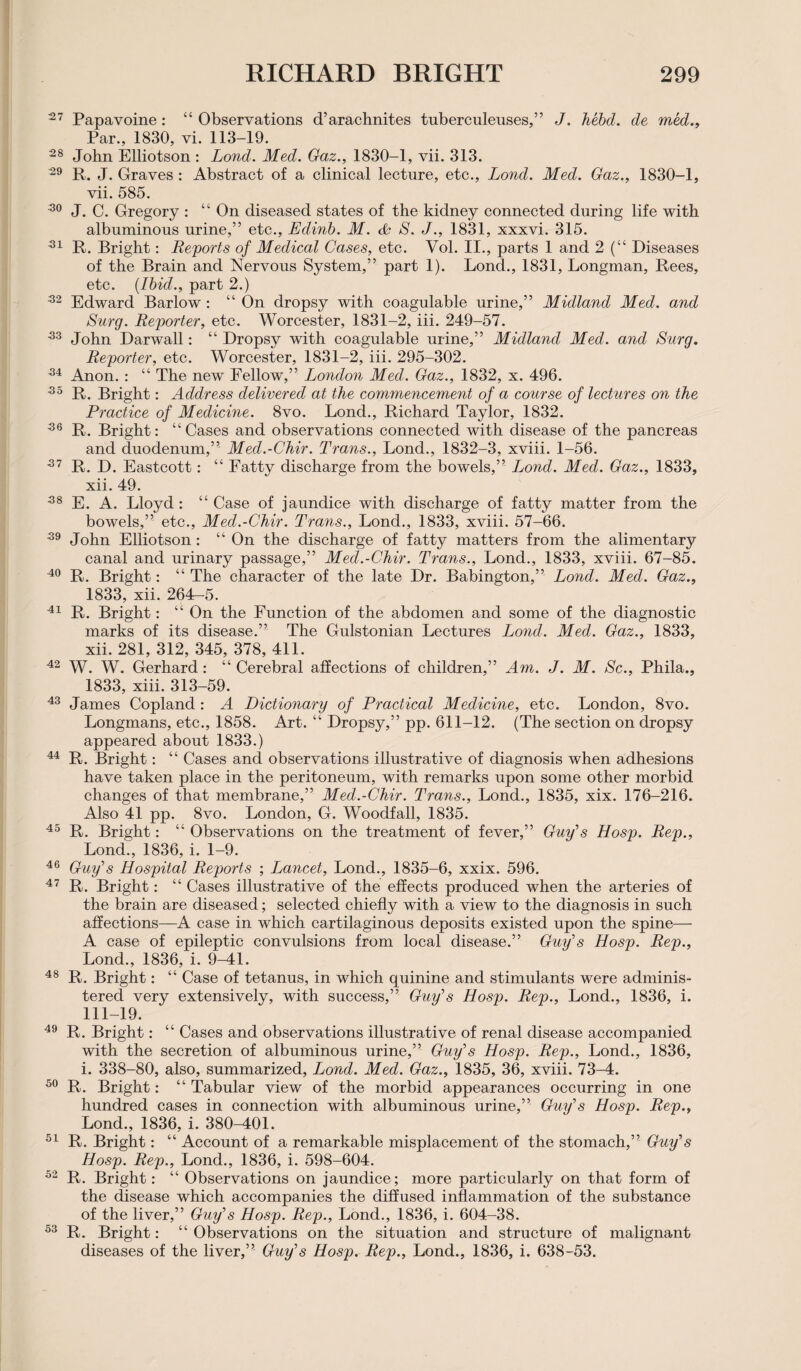 27 Papavoine: “ Observations d’arachnites tuberculeuses,” J. hebd. de med., Par., 1830, vi. 113-19. 28 John Elliotson : Lond. Med. Gaz., 1830-1, vii. 313. 29 R. J. Graves : Abstract of a clinical lecture, etc., Lond. Med. Gaz., 1830-1, vii. 585. 20 J. C. Gregory : “ On diseased states of the kidney connected during life with albuminous urine,” etc., Edinb. M. & S. J., 1831, xxxvi. 315. 21 R. Bright: Reports of Medical Cases, etc. Vol. II., parts 1 and 2 (“ Diseases of the Brain and Nervous System,” part 1). Lond., 1831, Longman, Rees, etc. (Ibid., part 2.) 32 Edward Barlow : “ On dropsy with coagulable urine,” Midland Med. and Surg. Reporter, etc. Worcester, 1831-2, iii. 249-57. 23 John Darwall: “Dropsy with coagulable urine,” Midland Med. and Surg. Reporter, etc. Worcester, 1831-2, iii. 295-302. 24 Anon. : “ The new Fellow,” London Med. Gaz., 1832, x. 496. 25 R. Bright: Address delivered at the commencement of a course of lectures on the Practice of Medicine. 8vo. Lond., Richard Taylor, 1832. 26 R. Bright: “Cases and observations connected with disease of the pancreas and duodenum,” Med.-Chir. Trans., Lond., 1832-3, xviii. 1-56. 27 R. D. Eastcott: “ Fatty discharge from the bowels,” Lond. Med. Gaz., 1833, xii. 49. 28 E. A. Lloyd: “Case of jaundice with discharge of fatty matter from the bowels,” etc., Med.-Chir. Trans., Lond., 1833, xviii. 57-66. 29 John Elliotson : “ On the discharge of fatty matters from the alimentary canal and urinary passage,” Med.-Chir. Trans., Lond., 1833, xviii. 67-85. 40 R. Bright: “ The character of the late Dr. Babington,” Lond. Med. Gaz., 1833, xii. 264—5. 41 R. Bright: “ On the Function of the abdomen and some of the diagnostic marks of its disease.” The Gulstonian Lectures Lond. Med. Gaz., 1833, xii. 281, 312, 345, 378, 411. 42 W. W. Gerhard: “ Cerebral affections of children,” Am. J. M. Sc., Phila., 1833, xiii. 313-59. 43 James Copland : A Dictionary of Practical Medicine, etc. London, 8vo. Longmans, etc., 1858. Art. “ Dropsy,” pp. 611-12. (The section on dropsy appeared about 1833.) 44 R. Bright: “ Cases and observations illustrative of diagnosis when adhesions have taken place in the peritoneum, with remarks upon some other morbid changes of that membrane,” Med.-Chir. Trans., Lond., 1835, xix. 176-216. Also 41 pp. 8vo. London, G. Woodfall, 1835. 45 R. Bright: “ Observations on the treatment of fever,” Guy's Hosp. Rep., Lond., 1836, i. 1-9. 46 Guy's Hospital Reports ; Lancet, Lond., 1835-6, xxix. 596. 47 R. Bright: “ Cases illustrative of the effects produced when the arteries of the brain are diseased; selected chiefly with a view to the diagnosis in such affections—A case in which cartilaginous deposits existed upon the spine— A case of epileptic convulsions from local disease.” Guy's Hosp. Rep., Lond., 1836, i. 9-41. 48 R. Bright: “ Case of tetanus, in which quinine and stimulants were adminis¬ tered very extensively, with success,” Guy's Hosp. Rep., Lond., 1836, i. 111-19. 49 R. Bright: “ Cases and observations illustrative of renal disease accompanied with the secretion of albuminous urine,” Guy's Hosp. Rep., Lond., 1836, i. 338-80, also, summarized, Lond. Med. Gaz., 1835, 36, xviii. 73-4. 50 R. Bright: “ Tabular view of the morbid appearances occurring in one hundred cases in connection with albuminous urine,” Guy's Hosp. Rep., Lond., 1836, i. 380-401. 51 R. Bright: “ Account of a remarkable misplacement of the stomach,” Guy's Hosp. Rep., Lond., 1836, i. 598-604. 52 R. Bright: “ Observations on jaundice; more particularly on that form of the disease which accompanies the diffused inflammation of the substance of the liver,” Guy's Hosp. Rep., Lond., 1836, i. 604-38. 53 R. Bright: “ Observations on the situation and structure of malignant diseases of the liver,” Guy's Hosp. Rep., Lond., 1836, i. 638-53.