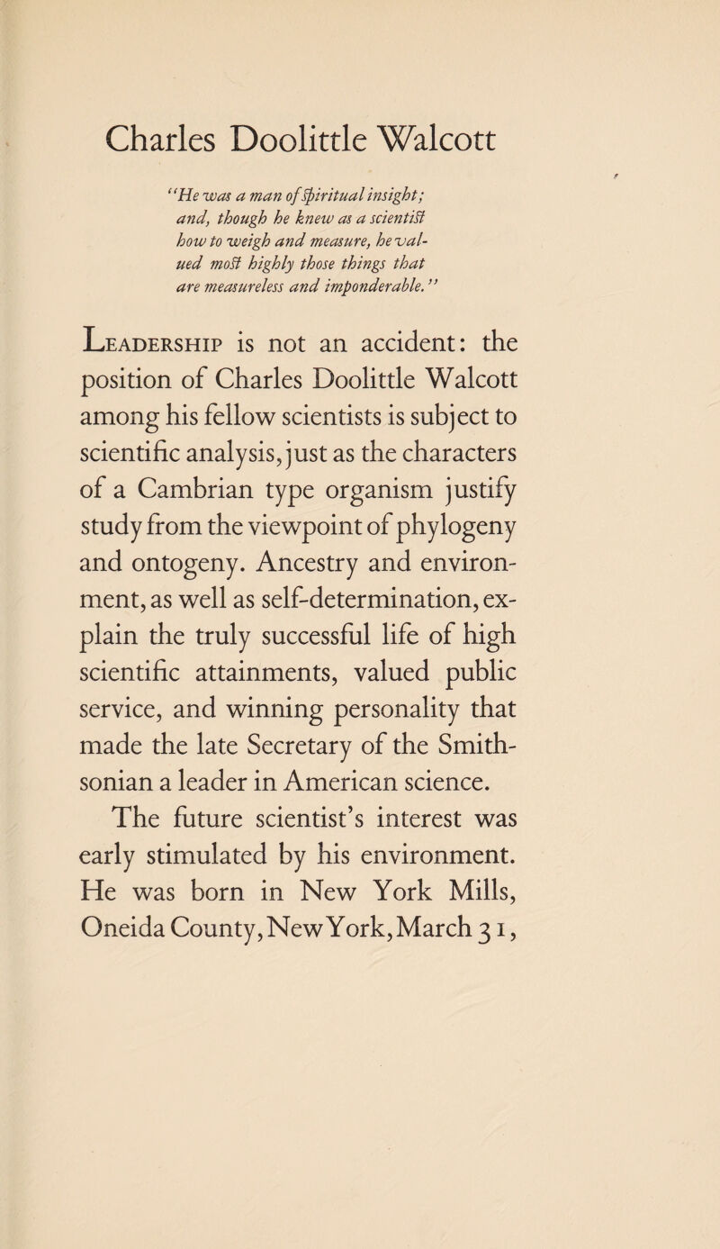 “He was a man of Spiritual insight; and, though he knew as a scientist how to weigh and measure, he val¬ ued moSt highly those things that are measureless and imponderable. ” Leadership is not an accident: the position of Charles Doolittle Walcott among his fellow scientists is subject to scientific analysis, just as the characters of a Cambrian type organism justify study from the viewpoint of phylogeny and ontogeny. Ancestry and environ¬ ment, as well as self-determination, ex¬ plain the truly successful life of high scientific attainments, valued public service, and winning personality that made the late Secretary of the Smith¬ sonian a leader in American science. The future scientist’s interest was early stimulated by his environment. He was born in New York Mills, Oneida County, New York, March 31,